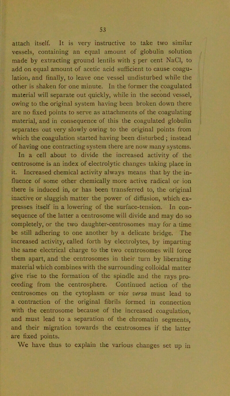 attach itself. It is very instructive to take two similar vessels, containing an equal amount of globulin solution made by extracting ground lentils with 5 per cent NaCl, to add on equal amount of acetic acid sufficient to cause coagu- lation, and finally, to leave one vessel undisturbed while the other is shaken for one minute. In the former the coagulated material will separate out quickly, while in the second vessel, owing to the original system having been broken down there are no fixed points to serve as attachments of the coagulating material, and in consequence of this the coagulated globulin separates out very slowly owing to the original points from which the coagulation started having been disturbed ; instead of having one contracting system there are now many systems. In a cell about to divide the increased activity of the centrosome is an index of electrolytic changes taking place in it. Increased chemical activity always means that by the in- fluence of some other chemically more active radical or ion there is induced in, or has been transferred to, the original inactive or sluggish matter the power of diffusion, which ex- presses itself in a lowering of the surface-tension. In con- sequence of the latter a centrosome will divide and may do so completely, or the two daughter-centrosomes may for a time be still adhering to one another by a delicate bridge. The increased activity, called forth by electrolytes, by imparting the same electrical charge to the two centrosomes will force them apart, and the centrosomes in their turn by liberating material which combines with the surrounding colloidal matter give rise to the formation of the spindle and the rays pro- ceeding from the centrosphere. Continued action of the centrosomes on the cytoplasm or vice versa must lead to a contraction of the original fibrils formed in connection with the centrosome because of the increased coagulation, and must lead to a separation of the chromatin segments, and their migration towards the centrosomes if the latter are fixed points. We have thus to explain the various changes set up in