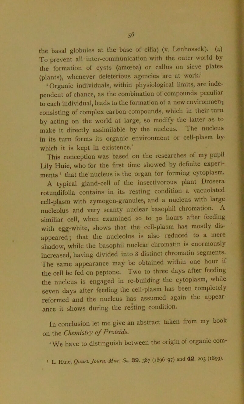 the basal globules at the base of cilia) (v. Lenhossek). (4) To prevent all inter-communication with the outer world by the formation of cysts (amoeba) or callus on sieve plates (plants), whenever deleterious agencies are at work.’ ‘ Organic individuals, within physiological limits, are inde- pendent of chance, as the combination of compounds peculiar to each individual, leads to the formation of a new environment consisting of complex carbon compounds, which in their turn by acting on the world at large, so modify the latter as to make it directly assimilable by the nucleus. The nucleus in its turn forms its organic environment or cell-plasm by which it is kept in existence.’ This conception was based on the researches of my pupil Lily Huie, who for the first time showed by definite experi- ments ‘ that the nucleus is the organ for forming cytoplasm. A typical gland-cell of the insectivorous plant Drosera rotundifolia contains in its resting condition a vacuolated cell-plasm with zymogen-granules, and a nucleus with large nucleolus and very scanty nuclear basophil chromation. A similiar cell, when examined 20 to 30 hours after feeding with egg-white, shows that the cell-plasm has mostly dis- appeared; that the nucleolus is also reduced to a mere shadow, while the basophil nuclear chromatin is enormously increased, having divided into 8 distinct chromatin segments. The same appearance may be obtained within one hour if the cell be fed on peptone. Two to three days after feeding the nucleus is engaged in re-building the cytoplasm, while seven days after feeding the cell-plasm has been completely reformed and the nucleus has assumed again the appear- ance it shows during the resting condition. In conclusion let me give an abstract taken from my book on the Chemistry of Proteids. ‘ We have to distinguish between the origin of organic com- ' L. Huie, Quart. Journ, Micr. Sc. 39. 387 (1896-97) and 42. 203 (1899).