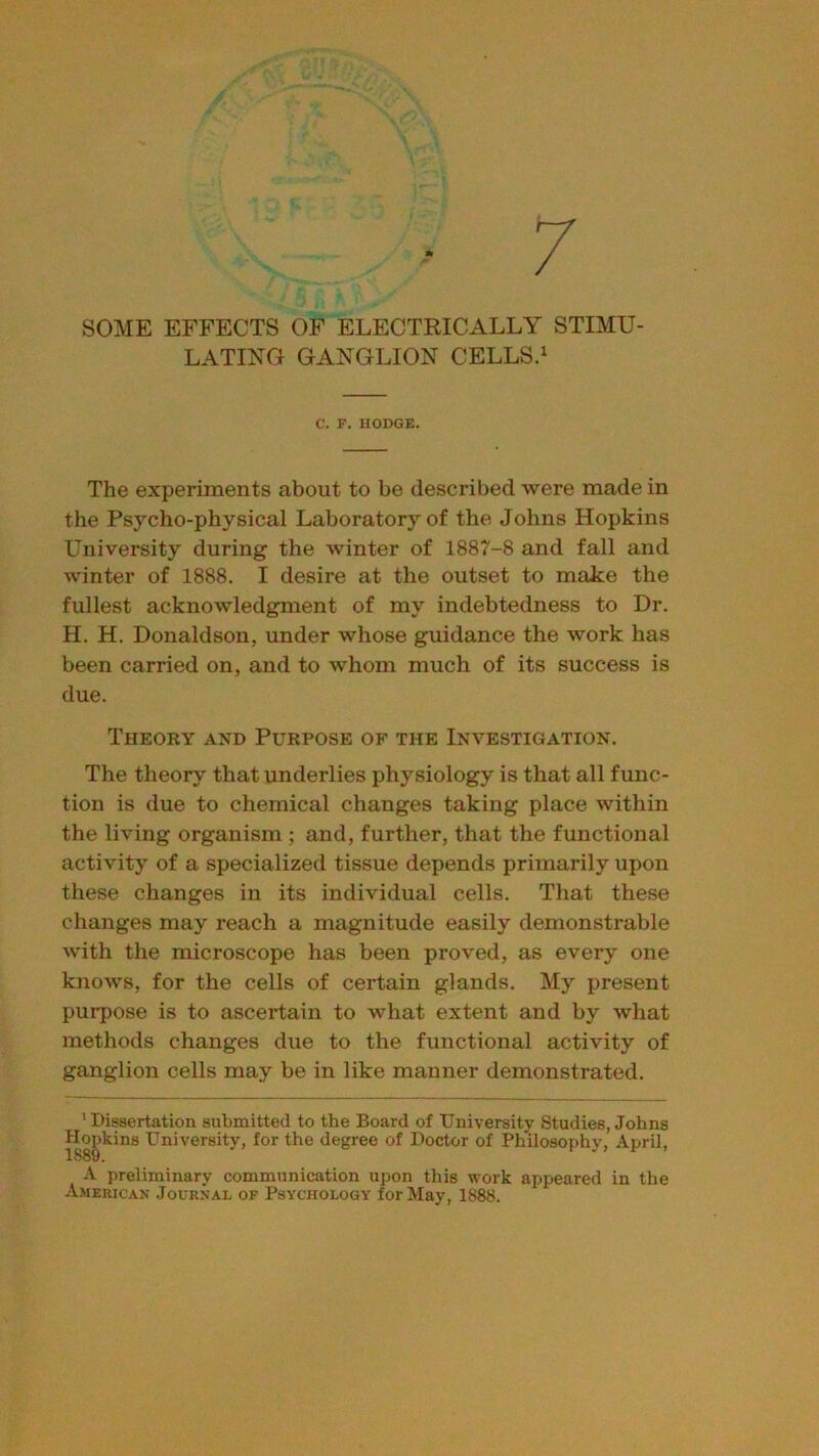 ■ 7 SOME EFFECTS OF ELECTRICALLY STIMU- LATING GANGLION CELLS.1 C. F. HODGE. The experiments about to be described were made in the Psycho-physical Laboratory of the Johns Hopkins University during the winter of 1887-8 and fall and winter of 1888. I desire at the outset to make the fullest acknowledgment of my indebtedness to Dr. H. H. Donaldson, under whose guidance the work has been carried on, and to whom much of its success is due. Theory and Purpose op the Investigation. The theory that underlies physiology is that all func- tion is due to chemical changes taking place within the living organism ; and, further, that the functional activity of a specialized tissue depends primarily upon these changes in its individual cells. That these changes may reach a magnitude easily demonstrable with the microscope has been proved, as every one knows, for the cells of certain glands. My present purpose is to ascertain to what extent and by what methods changes due to the functional activity of ganglion cells may be in like manner demonstrated. ’Dissertation submitted to the Board of University Studies, Johns Hopkins University, for the degree of Doctor of Philosophv, April, 1889. 1 > 1 A preliminary communication upon this work appeared in the American Journal of Psychology for May, 1888.