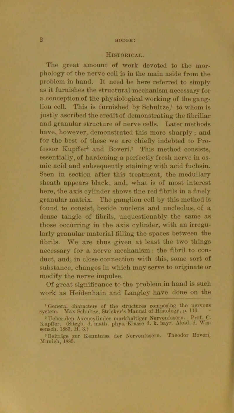 Historical. The great amount of work devoted to the mor- phology of the nerve cell is in the main aside from the problem in hand. It need be here referred to simply as it furnishes the structural mechanism necessary for a conception of the physiological working of the gang- lion cell. This is furnished by Schultze/ to whom is justly ascribed the credit of demonstrating the fibrillar and granular structure of nerve cells. Later methods have, however, demonstrated this more sharply ; and for tlie best of these we are chiefly indebted to Pro- fessor Kupffer* and Boveri.^ This method consists, essentially, of hardening a perfectly fresh nerve in os- rnic acid and subsequently staining with acid fuchsin. Seen in section after this treatment, the medullary sheath appears black, and, what is of most interest here, the axis cylinder shows fine red fibrils in a finely granular matrix. The ganglion cell by this method is found to consist, beside nucleus and nucleolus, of a dense tangle of fibrils, unquestionably the same as those occurring in the axis cylinder, with an irregu- larly granular material filling the spaces between the fibrils. We are thus given at least the two things necessary for a nerve mechanism ; the fibril to con- duct, and, in close connection with this, some sort of substance, changes in which may serve to originate or modify the nerve impulse. Of great significance to the problem in hand is such work as Heidenhain and Langley have done on the ’ General characters of the structures composing the nervous system. Max Schultze, Strieker’s Manual of Histology, p. 116. * Ueber den Axencylinder markhaltiger Nervenfasern. Prof. C. Kupffer. (Sitzgb. d. math. phys. Klasse d. k. bayr. Akad. d. Wis- sensch. 1883, Ii. 3.) *Beitriige zur Kenntniss der Nervenfasern. Theodor Boveri, Munich, 1885.