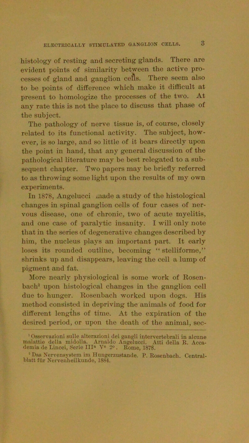 histology of resting and secreting glands. There are evident points of similarity between the active pro- cesses of gland and ganglion cells. There seem also to he points of difference which make it difficult at present to homologize the processes of the two. At any rate this is not the place to discuss that phase of the subject. The pathology of nerve tissue is, of course, closely related to its functional activity. The subject, how- ever, is so large, and so little of it bears directly upon the point in hand, that any general discussion of the pathological literature may be best relegated to a sub- sequent chapter. Two papers may be briefly referred to as throwing some light upon the results of my own experiments. In 1878, Angelucci made a study of the histological changes in spinal ganglion cells of four cases of ner- vous disease, one of chronic, two of acute myelitis, and one case of paralytic insanity. I will only note that in the series of degenerative changes described by him, the nucleus plays an important part. It early loses its rounded outline, becoming “ stelliforme,” shrinks up and disappears, leaving the cell a lump of pigment and fat. More nearly physiological is some work of Rosen- bach® upon histological changes in the ganglion cell due to hunger. Rosenbach worked upon dogs. His method consisted in depriving the animals of food for different lengths of time. At the expiration of the desired period, or upon the death of the animal, sec- ’ Osservazioni sulle alterazioni dei gangli intervertebrali in alcune malattie della midolla. Arnaldo Angelucci. Atti della R. Acca- deraia de Lincei, Serie III“ V® 2° . Rome, 1878. Das Nervensystem im Ilungerzustande. P. Ro.senbach. Central- blatt ftir Nervenheilkunde, 1884.