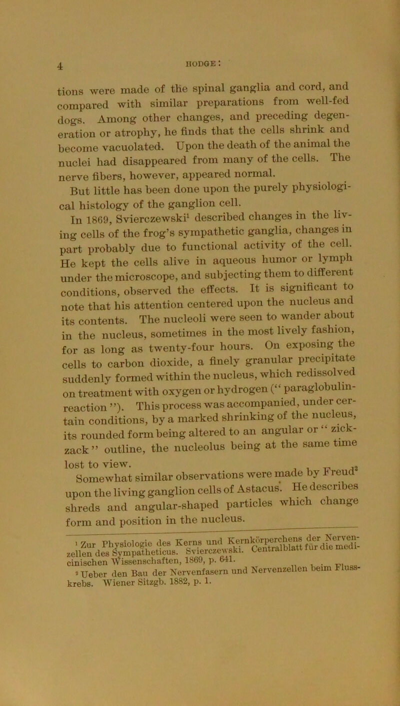 tions were made of the spinal ganglia and cord, and compared with similar preparations from well-fed dogs. Among other changes, and preceding degen- eration or atrophy, he finds that the cells shrink and become vacuolated. Upon the death of the animal the nuclei had disappeared from many of the cells. The nerve fibers, however, appeared normal. But little has been done upon the purely physiologi- cal histology of the ganglion cell. In 1869, Svierczewskh described changes in the liv- ing cells of the frog’s sympathetic ganglia, changes in part probably due to functional activity of the cell. He kept the cells alive in aqueous humor or lymph under the microscope, and subjecting them to different conditions, observed the effects. It is significant to note that his attention centered upon the nucleus and its contents. The nucleoli were seen to wander about in the nucleus, sometimes in the most lively fashion, for as long as twenty-four hours. On exposing the cells to carbon dioxide, a finely granular precipitate suddenly formed within the nucleus, which redissolved on treatment with oxygen or hydrogen (“ paraglobulm- reaction ”). This process was accompanied, under cer- tain conditions, by a marked shrinking of the nucleus, its rounded form being altered to an angular or “ zick- zack” outline, the nucleolus being at the same time lost to view. , 1, TT .^2 Somewhat similar observations were made by Freud upon the living ganglion cells of Astacus. He describes shreds and angular-shaped particles which change form and position in the nucleus. ^Zur Physiologie des Kerns und zellendesSympatheticuB. Sviercze^v8kl. Centralblatt fur die meui cinischen Wissenscliaften, 1869, p. 641. , . «Ueber den Ban der Nervenfasern und Nervenzellen beim Fluss- krebs. Wiener Sitzgb. 1882, p. 1.