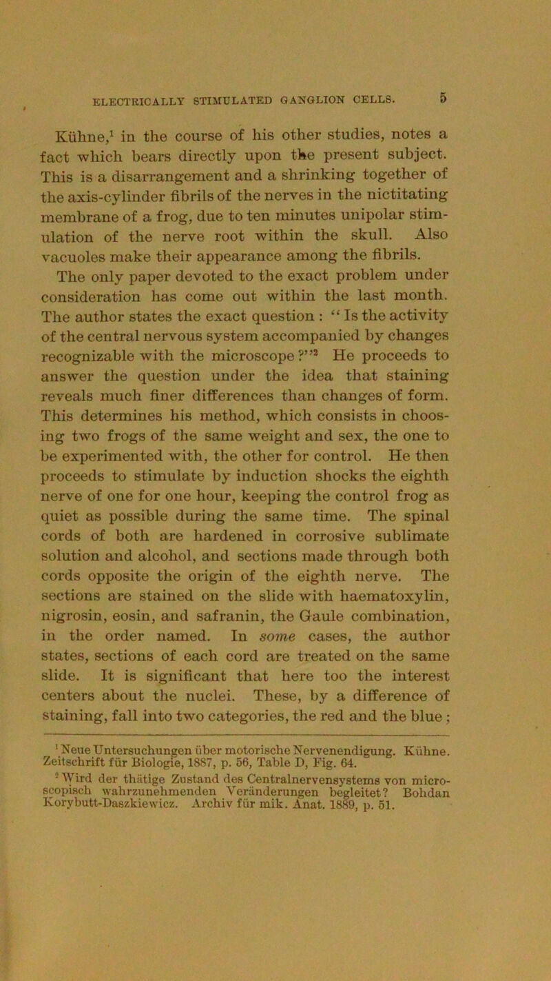 Kiihne/ in the course of his other studies, notes a fact which bears directly upon the present subject. This is a disarrangement and a shrinking together of the axis-cylinder fibrils of the nerves in the nictitating membrane of a frog, due to ten minutes unipolar stim- ulation of the nerve root within the skull. Also vacuoles make their appearance among the fibrils. The only paper devoted to the exact problem under consideration has come out within the last month. The author states the exact question : “ Is the activity of the central nervous system accompanied by changes recognizable with the microscope?”® He proceeds to answer the question under the idea that staining reveals much finer differences than changes of form. This determines his method, which consists in choos- ing two frogs of the same weight and sex, the one to be experimented with, the other for control. He then proceeds to stimulate by induction shocks the eighth nerve of one for one hour, keeping the control frog as quiet as possible during the same time. The spinal cords of both are hardened in corrosive sublimate solution and alcohol, and sections made through both cords opposite the origin of the eighth nerve. The sections are stained on the slide with haematoxylin, nigrosin, eosin, and safranin, the Gaule combination, in the order named. In some cases, the author states, sections of each cord are treated on the same slide. It is significant that here too the interest centers about the nuclei. These, by a difference of staining, fall into two categories, the red and the blue; ‘ Neue Untersuchungen fiber motorische Nervenendigung. Kiilme. Zeitschrift fur Biologie, 1887, p. 56, Table D, Fig. 64. ■ IVird der thiitige Zustand des Centralnervensystems von micro- scopisch wahrzunehmendeii Veriinderungen begleitet? Bolidan Korybutt-Daszkiewicz. Archiv fiir mik. Anat. 1889, p. 61.