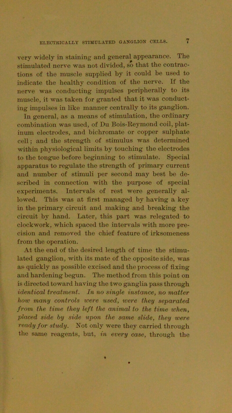 very widely in staining and general appearance. The stimulated nerve was not divided, so that the contrac- tions of the muscle supplied by it could be used to indicate the healthy condition of the nerve. If the nerve was conducting impulses peripherally to its muscle, it was taken for granted that it was conduct- ing impulses in like manner centrally to its ganglion. In general, as a means of stimulation, the ordinary combination was used, of Du Bois-Reymond coil, plat- inum electrodes, and bichromate or copper sulphate cell; and the strength of stimulus was determined within physiological limits by touching the electrodes to the tongue before beginning to stimulate. Special apparatus to regulate the strength of primary current and number of stimuli per second may best be de- scribed in connection with the purpose of special experiments. Intervals of rest were generally al- lowed. This was at first managed by having a key in the primary circuit and making and breaking the circuit by hand. Later, this part was relegated to clockwork, which spaced the intervals with more pre- cision and removed the chief feature of irksomeness from the operation. At the end of the desired length of time the stimu- lated ganglion, with its mate of the opposite side, was as quickly as possible excised and the process of fixing and hardening begun. The method from this point on is directed toward having the two ganglia pass through identical treatment. In no single instance, no matter how many controls xvere used, were they separated from the time they left the animal to the time when, placed side by side upon the same slide, they were ready for study. Not only were they carried through the same reagents, but, in every case, through the