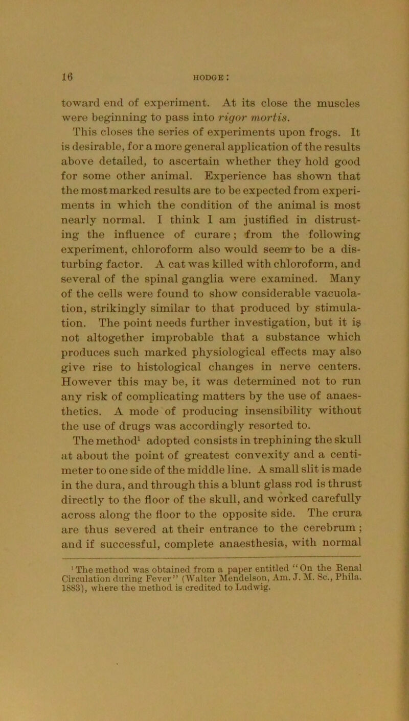 toward end of experiment. At its close the muscles were beginning to pass into rigor mortis. This closes the series of experiments upon frogs. It is desirable, for a more general application of the results above detailed, to ascertain whether they hold good for some other animal. Experience has shown that the most marked results are to be expected from experi- ments in which the condition of the animal is most nearly normal. I think 1 am justified in distrust- ing the influence of curare; from the following experiment, chloroform also would seenr to be a dis- turbing factor. A cat w’as killed with chloroform, and several of the spinal ganglia were examined. Many of the cells were found to show considerable vacuola- tion, strikingly similar to that produced by stimula- tion. The point needs further investigation, but it i^ not altogether improbable that a substance which produces such marked physiological effects may also give rise to histological changes in nerve centers. However this may be, it was determined not to run any risk of complicating matters by the use of anaes- thetics. A mode of producing insensibility without the use of drugs was accordingly resorted to. The method^ adopted consists in trephining the skull at about the point of greatest convexity and a centi- meter to one side of the middle line. A small slit is made in the dura, and through this a blunt glass rod is thrust directly to the floor of the skull, and worked carefully across along the floor to the opposite side. The crura are thus severed at their entrance to the cerebrum; and if successful, complete anaesthesia, with normal ' The metliod was obtained from a paper entitled “ On the Renal Circulation during Fever” (AValter Mendelson, Am. J. M. Sc., Phila. 1883), where the method is credited to Ludwig.