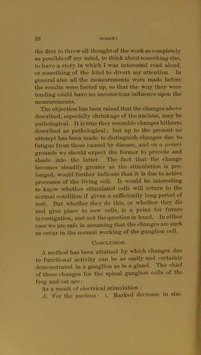 the first to throw all thought of the work as completely as possible off my mind, to think about something else, to have a story in which I was interested read aloud, or something of the kind to divert my attention. In general also all the measurements were made before the results were footed up, so that the way they were tending could have no unconscious influence upon the measurements. The objection has been raised that the changes above described, especially shrinkage of the nucleus, may be pathological. It is true they resemble changes hitherto described as pathological; but up to the present no attempt has been made to distinguish changes due to fatigue from those caused by disease, and on a priori grounds we should expect the former to precede and shade into the latter. The fact that the change becomes steadily greater as the stimulation is pro- longed, would further indicate that it is due to active processes of the living cell. It would be interesting to know whether stimulated cells will return to the normal condition if given a sufficiently long period of rest. But whether they do this, or whether they die and give place to new cells, is a point for future investigation, and not the question in hand. In either case we are safe in assuming that the changes are such as occur in the normal working of the ganglion cell. Conclusion. A method has been attained by which changes due to functional activity can be as easily and certainly demonstrated in a ganglion as in a gland. The chief of these changes for the spinal ganglion cells of the frog and cat are : As a result of electrical stimulation : A. For the nucleus: 1. Marked decrease in size.