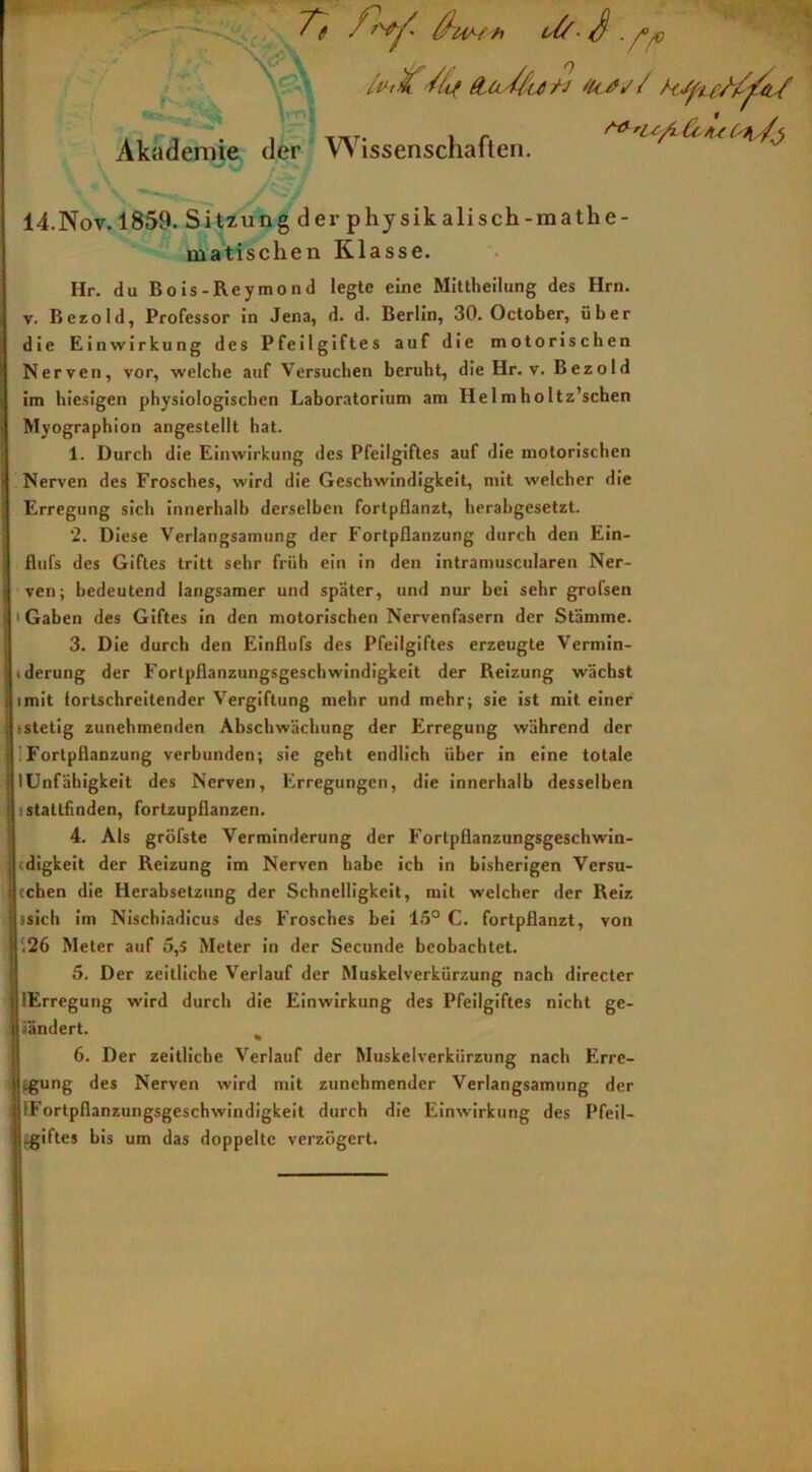 \(? T, Äv/» dt S . A® Akademie der Wissenschaften. Vst fr 14.Nov. 1859. Sitzung der physik ali sch-mathe- matischen Klasse. Hr. du Bois-Reymond legte eine Mittheilung des Hrn. v. Bezold, Professor in Jena, d. d. Berlin, 30. October, über die Einwirkung des Pfeilgiftes auf die motorischen Nerven, vor, welche auf Versuchen beruht, die Hr. v. Bezold im hiesigen physiologischen Laboratorium am He 1 mh0Itz’schen Myographion angestellt hat. 1. Durch die Einwirkung des Pfeilgiftes auf die motorischen Nerven des Frosches, wird die Geschwindigkeit, mit welcher die Erregung sich innerhalb derselben fortpflanzt, herabgesetzt. ‘2. Diese Verlangsamung der Fortpflanzung durch den Ein- flufs des Giftes tritt sehr früh ein in den intramuscularen Ner- ven; bedeutend langsamer und später, und nur bei sehr grofsen 1 Gaben des Giftes in den motorischen Nervenfasern der Stämme. 3. Die durch den Einflufs des Pfeilgiftes erzeugte Vermin- tderung der Fortpflanzungsgeschwindigkeit der Reizung wächst imit fortschreitender Vergiftung mehr und mehr; sie ist mit einer •stetig zunehmenden Abschwächung der Erregung während der Fortpflanzung verbunden; sie geht endlich über in eine totale Hinfälligkeit des Nerven, Erregungen, die innerhalb desselben j stattfinden, fortzupflanzen. 4. Als gröfste Verminderung der Fortpflanzungsgeschwin- digkeit der Reizung im Nerven habe ich in bisherigen Versu- cchen die Herabsetzung der Schnelligkeit, mit welcher der Reiz ssich im Nischiadicus des Frosches bei 15° C. fortpflanzt, von .26 Meter auf 5,5 Meter in der Secunde beobachtet. 5. Der zeitliche Verlauf der Muskelverkürzung nach directer lErregung wird durch die Einwirkung des Pfeilgiftes nicht ge- aändert. % 6. Der zeitliche Verlauf der Muskelverkürzung nach Erre- gung des Nerven wird mit zunehmender Verlangsamung der ^Fortpflanzungsgeschwindigkeit durch die Einwirkung des Pfeil- Egiftes bis um das doppelte verzögert. !