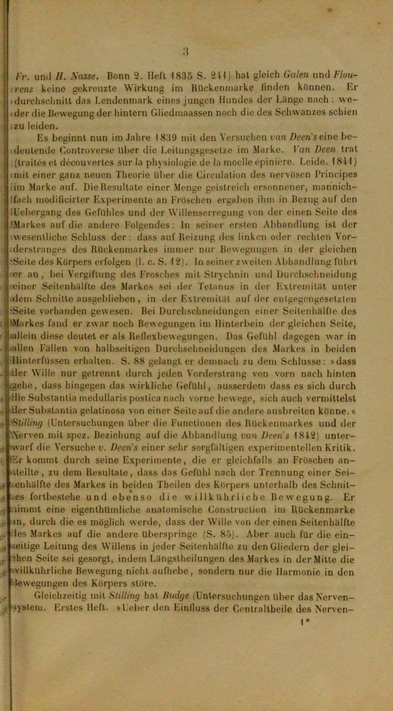 ! rens keine gekreuzte Wirkung im Rückenmarke finden können. Er ] (durchschnilt das Lendenmark eines jungen Hundes der Länge nach : we~ | i der die Bewegung der hintern Gliedmaassen noch die des Schwanzes schien j .zu leiden. Es beginnt nun im Jahre 1839 mit den Versuchen van Deen’seine bc- j deutende Controverse Uber die Leitungsgesetze im Marke. Van Deen trat j (traiteset decouvertcs sur la physiologie de la moelle epiniere. Leide. 1841) | imit einer ganz neuen Theorie über die Circulation des nervösen Principes ] im Marke auf. Die Resultate einer Menge geistreich ersonnener, mannich- tfach modificirter Experimente an Fröschen ergaben ihm in Bezug auf den tUebergang des Gefühles und der Willenserregung von der einen Seile des 'Markes auf die andere Folgendes: ln seiner ersten Abhandlung ist der I wesentliche Schluss der: dass auf Reizung des linken oder rechten Vor- <derstranges des Rückenmarkes immer nur Bewegungen in der gleichen .-Seite des Körpers erfolgen (1. c. S. 12). In seiner zweiten Abhandlung führt per an, bei Vergiftung des Frosches mit Strychnin und Durchschneidung ■ einer Seitenhälfte des Markes sei der Tetanus in der Extremität unter dem Schnitte ausgeblieben , in der Extremität auf der entgegengesetzten .'Seite vorhanden gewesen. Bei Durchschneidungen einer Seitenhälfte des Markes fand er zwar noch Bewegungen im Hinterbein dergleichen Seite, ■allein diese deutet er als Reflexbewegungen. Das Gefühl dagegen war in - .allen Fällen von halbseitigen Durchschneidungen des Markes in beiden lIJinterfüssen erhalten. S. 88 gelangt er demnach zu dem Schlüsse: »dass . liier Wille nur getrennt durch jeden Vorderstrang von vorn nach hinten -gehe, dass hingegen das wirkliche Gefühl, ausserdem dass es sich durch t itlie Substanlia medullaris postica nach vorne bewege, sich auch vermittelst ■ der Substantia gelatinosa von einer Seite auf die andere ausbreiten könne. « > sStilling (Untersuchungen Uber die Functionen des Rückenmarkes und der Werven mit spez. Beziehung auf die Abhandlung van l)een s 1842) unter- f warf die Versuche v. Deens einer sehr sorgfältigen experimentellen Kritik. . für kommt durch seine Experimente, die er gleichfalls an Fröschen an- slellle, zu dem Resultate, dass das Gefühl nach der Trennung einer Sei- ; ivenhälfte des Markes in beiden Theilen des Körpers unterhalb des Schnit- * li.es fortbestehe und ebenso die willkührliche Bewegung. Er r» limmt eine eigentümliche anatomische Construclion im Rückenmarke ■ in, durch die es möglich werde, dass der Wille von der einen Seitenhälfte , des Markes auf die andere überspringe (S. 83). Aber auch für die ein- > zeitige Leitung des Willens in jeder Seilcnhälftc zu den Gliedern der glei- r fcben Seite sei gesorgt, indem Längstheilungen des Markes in der Mitte die lf villkührliche Bewegung nicht aufhebe, sondern nur die Harmonie in den lewegungen des Körpers störe. Gleichzeitig mit Stilling hat Badge (Untersuchungen Uber das Nervcn- r System. Erstes lieft. »Leber den Einfluss der Centraltheile des Nerven- 1*