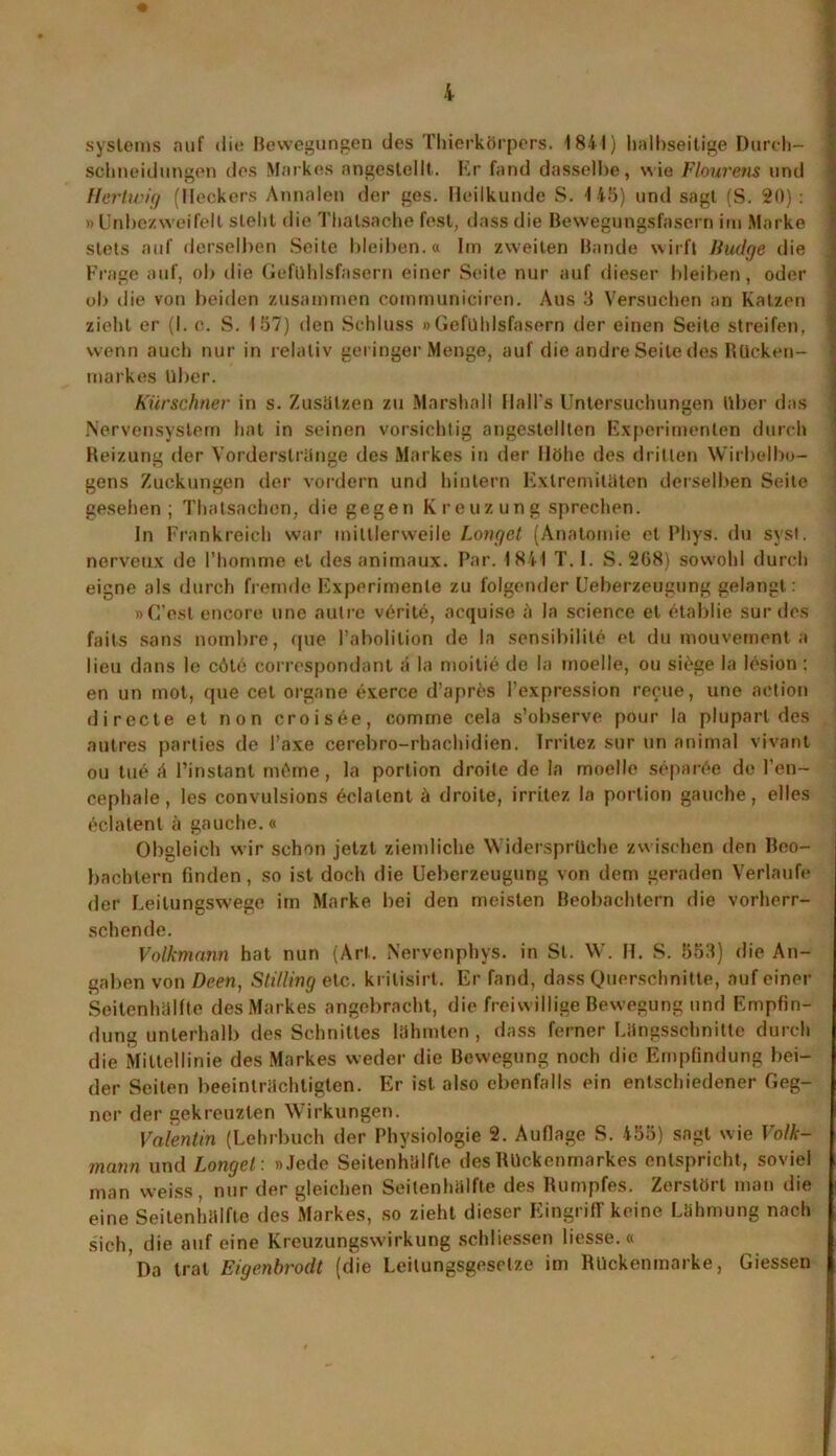 * syslems auf die Bewegungen des Thierkörpers. 1841) halbseitige Durch- scbneidungen des Markes angestellt. Kr fand dasselbe, wie Flourens und Hertwig (Heckers Annalen der ges. Heilkunde S. 145) und sagt (S. 20): » Unbe/weifelt steht die Thatsache fest, dass die Bewegungsfasern im Marke stets auf derselben Seite bleiben.« Im zweiten Bande wirft Rudge die Frage auf, ob die Gefühlsfasern einer Seite nur auf dieser bleiben, oder ob die von beiden zusammen communiciren. Aus 3 Versuchen an Katzen zieht er (I. c. S. 157) den Schluss » Gefühlsfasern der einen Seile streifen, wenn auch nur in relativ geringer Menge, auf die andre Seite des Rücken- markes Uber. Kürschner in s. Zusätzen zu Marshall llall's Untersuchungen Uber das Nervensystem hat in seinen vorsichtig angestellten Experimenten durch Heizung der Vorderslränge des Markes in der Höhe des dritten Wirbelbo- gens Zuckungen der vordem und hintern Extremitäten derselben Seite gesehen; Thatsachen, die gegen Kreuzung sprechen. In Frankreich war mittlerweile Longet (Anatomie et Phys. du syst, nerveux de l’homme et des animaux. Par. 1841 T. I. S. 208) sowohl durch eigne als durch fremde Experimente zu folgender Ueberzeugung gelangt: »G’est encore une aulre v6rite, acquise ;'i Ja Science et etablie sur des fails sans nombre, que l’abolition de la sensibilile et du mouvement a lieu dans le cöte correspondant ii la moitie de la moelle, ou siöge la lesion: en un mot, que cet organe exerce d’apres l’expression recue, une action directe et non croisee, comme cela s’observe pour la pluparl des autres parties de Taxe cerebro-rbachidien. Irrilez sur un animal vivant ou tu6 ä l’instant mOme, la porlion droite de la moelle separöe de l’en~ cephale, les convulsions 6clalent ä droite, irritez la porlion gauche, elles 6clatent ä gauche.« Obgleich wir schon jetzt ziemliche Widersprüche zwischen den Beo- bachtern finden, so ist doch die Ueberzeugung von dem geraden Verlaufe der Leilungswege im Marke bei den meisten Beobachtern die vorherr- schende. Volkmann hat nun (Art. Nervenphys. in St. W. H. S. 553) die An- gaben von Deen, Stilling etc. kritisirt. Er fand, dass Querschnitte, auf einer Seitenhälfte des Markes angebracht, die freiwillige Bewegung und Empfin- dung unterhalb des Schnittes lähmten , dass ferner Längsschnitte durch die Mittellinie des Markes weder die Bewegung noch die Empfindung bei- der Seiten beeinträchtigten. Er ist also ebenfalls ein entschiedener Geg- ner der gekreuzten Wirkungen. Valentin (Lehrbuch der Physiologie 2. Auflage S. 455) sagt wie Volk- mann und Langet: »Jede Seilenhälfte desKückenmarkes entspricht, soviel man weiss, nur der gleichen Seitenbülfte des Rumpfes. Zerstört man die eine Seitenhälfte des Markes, so zieht dieser Eingriff keine Lähmung nach sich, die auf eine Kreuzungswirkung schliessen liesse. « Da trat Eigenbrodt (die Leitungsgesrlze im Ruckenmarke, Giessen