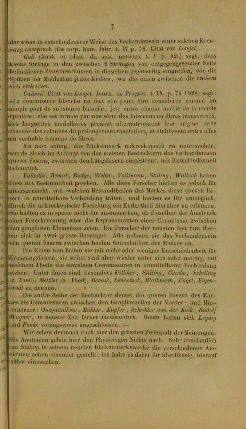 ■ ikier schon in entschiedenerer Weise das Vorhandensein einer solchen Kreu- zung aussprach (De corp. hum. fahr. t. IV p. 78. Citat von Langet). Galt (Anal, et phys. du syst, nerveux t. I p. 42.) sagt, dass •.kleine Stränge in den zwischen 2 Strängen von entgegengesetzter Seile (befindlichen Zwischenräumen in dieselben gegenseitig eingreifcn, wie die 'Spitzen der Mahlzähne jedes Kiefers, wo die einen zwischen die andern >sich einkeilen. Cabneil (Ci i tat von Langet. Journ. de Progres. t. IX. p. 70 1828) sagt: »La commissure blanche ne doit eile poiul iHre consideree comme un •simple pont de substance blanche, jete entre chaque moitie de la mobile iepiniere; eile est formee par une s6rie des faisceauxou fibres transverses, des langucttes medullaires prenant alternativement leur origine dans cchacune des colonnes du prolongemenl rhachidien, et etablissenl entre elles mn veritable echange de fibres. Als man anfing, das Rückenmark mikroskopisch zu untersuchen, wurde gleich im Anfänge von den meisten Beobachtern das Vorhandensein querer Fasern, zwischen den Längsfasern eingestreut, mit Entschiedenheit Lbehauplet. Valentin, Bemale, IJudge, Weber, Volkmann, StilUng , Wallach haben .liess mit Bestimmtheit gesehen. Alle diese Forscher hielten es jedoch für jnausgemacht, mit welchen Bestandtheilen des Markes diese queren Fä- ssern in unmittelbare Verbindung träten, und hielten es für unmöglich, iurch die mikroskopische Forschung ein Endurlheil hierüber zu erlangen. ,S3ie hielten es in specie nicht für auszumachen, ob dieselben der Ausdruck 3iner Faserkreuzung oder die Repräsentanten einer Commissur zwischen iUen gangliüsen Elementen seien. Die Forscher der neusten Zeit nun thei— en sich in zwei grosse Heerlager. Alle nehmen sie das Vorhandensein vvon queren Fasern zwischen beiden Seitenhälflen des Markes an. Die Einen nun hallen sie mit mehr oder weniger Entschiedenheit für Kreuzungsfasern, sie selbst sind aber wieder unter sich sehe uneinig, mit' ■ welchem Theile die einzelnen Commissuren in unmittelbarer Verbindung stehen. Unter ihnen sind besonders Kölliker, Stilling, Clarke, Schilling z. Theil), Metzler (z. Theil), Bemak, Lenhossek, Blattmann, Engel, Eigen- Drodt zu nennen. » Die andre Reihe der Beobachter deutet die queren Fasern des Mar- ies als Commissuren zwischen den Ganglienzellen der Vorder- und 11 in— erhörner: Owsjannikow , Bidder, Kupfer , Schröder van der Kolk, Rudolf Wagner, in neuster Zeit ferner Jacubowilsch. Ihnen haben sich Lcydig und Funke vorzugsweise angeschlossen. — Wir sehen demnach auch hier den grössten Zwiespalt der Meinungen. Oie Anatomen geben hier den Physiologen Nichts nach. Sehr anschaulich lat Stilling in seinem neusten Rückenmarkswerke die verschiedenen An- sichten neben einander gestellt; ich halte es daher für überflüssig, hierauf aäher einzugehen.