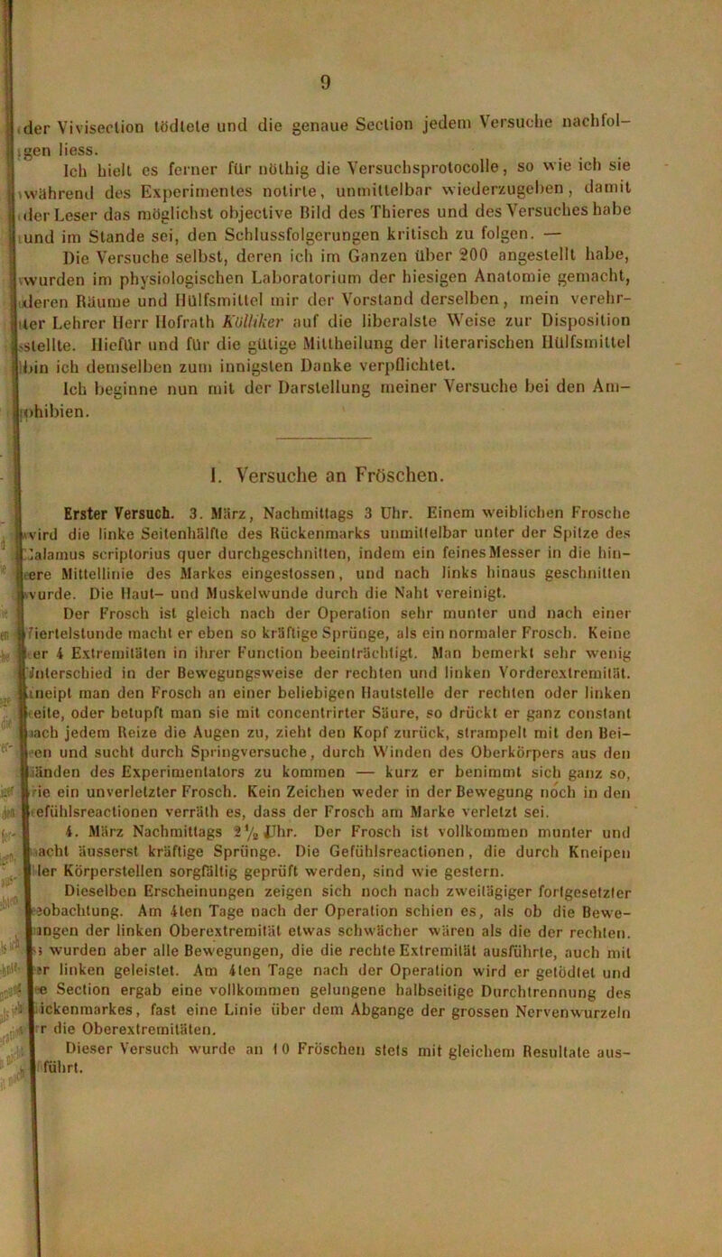 der Viviseclion lödlete und die genaue Seclion jedem Versuche nachfol igen Hess. Ich hielt es ferner für nöthig die Versuchsprotocolie, so wie ich sie »während des Experimentes notirle, unmittelbar wiederzugeben, damit .der Leser das möglichst objeclive Bild des Thieres und des Versuches habe und im Stande sei, den Schlussfolgerungen kritisch zu folgen. — Die Versuche selbst, deren ich im Ganzen über 200 angestellt habe, jwvurden im physiologischen Laboratorium der hiesigen Anatomie gemacht, [ deren Räume und Hülfsmittel mir der Vorstand derselben, mein verehr- ter Lehrer Herr Ilofrath Kolliker auf die liberalste Weise zur Disposition -stellte. Iliefllr und für die gütige Mittheilung der literarischen Hülfsmittel bin ich demselben zum innigsten Danke verpflichtet. Ich beginne nun mit der Darstellung meiner Versuche bei den Am- Johibien. 1. Versuche an Fröschen. Erster Versuch. 3. März, Nachmittags 3 Uhr. Einern weiblichen Frosche jLvird die linke Seitenhälfte des Rückenmarks unmittelbar unter der Spitze des (Calamus scriptorius quer durchgeschnitten, indem ein feines Messer in die hin- leere Mittellinie des Markes eingestossen, und nach links hinaus geschnitten jj.vurde. Die Haut- und Muskelwunde durch die Naht vereinigt. Der Frosch ist gleich nach der Operation sehr munter und nach einer er. Iriertelstunde macht er eben so kräftige Sprünge, als ein normaler Frosch. Keine | er 4 Extremitäten in ihrer Function beeinträchtigt. Man bemerkt sehr wenig aJnlerschied in der Bewegungsweise der rechten und linken Vorderexlrernität. K neipt man den Frosch an einer beliebigen Hautstelle der rechten oder linken » eite, oder betupft man sie mit concentrirter Säure, so drückt er ganz constaril fiiach jedem Reize die Augen zu, zieht den Kopf zurück, strampelt mit den Bei- fr' | cn und sucht durch Springversuche, durch Winden des Oberkörpers aus den jjiänden des Experimentators zu kommen — kurz er benimmt sich ganz so, . | ie ein unverletzter Frosch. Kein Zeichen weder in der Bewegung noch in den . B efiihlsreactionen verräth es, dass der Frosch am Marke verletzt sei. i . I 4. März Nachmittags 2%JJhr. Der Frosch ist vollkommen munter und ... I acht äusserst kräftige Sprünge. Die Gefühlsreactionen, die durch Kneipen I ler Körperstellen sorgfältig geprüft werden, sind wie gestern. Dieselben Erscheinungen zeigen sich noch nach zweitägiger fortgesetzter Ijobaclitung. Am 4ten Tage nach der Operation schien es, als ob die Bewe- I ingen der linken Oberextremität etwas schwächer wären als die der rechten. ■ 1-5 wurden aber alle Bewegungen, die die rechte Extremität ausführte, auch mit '#|!r linken geleistet. Am 4ten Tage nach der Operation wird er getödtel und l-e Section ergab eine vollkommen gelungene halbseitige Durchtrennung des .; A | ickenmarkes, fast eine Linie über dem Abgänge der grossen Nervenwurzeln , 4 I r die Oberextremitäten. Dieser Versuch wurde an I 0 Fröschen stets mit gleichem Resultate aus- I führt.
