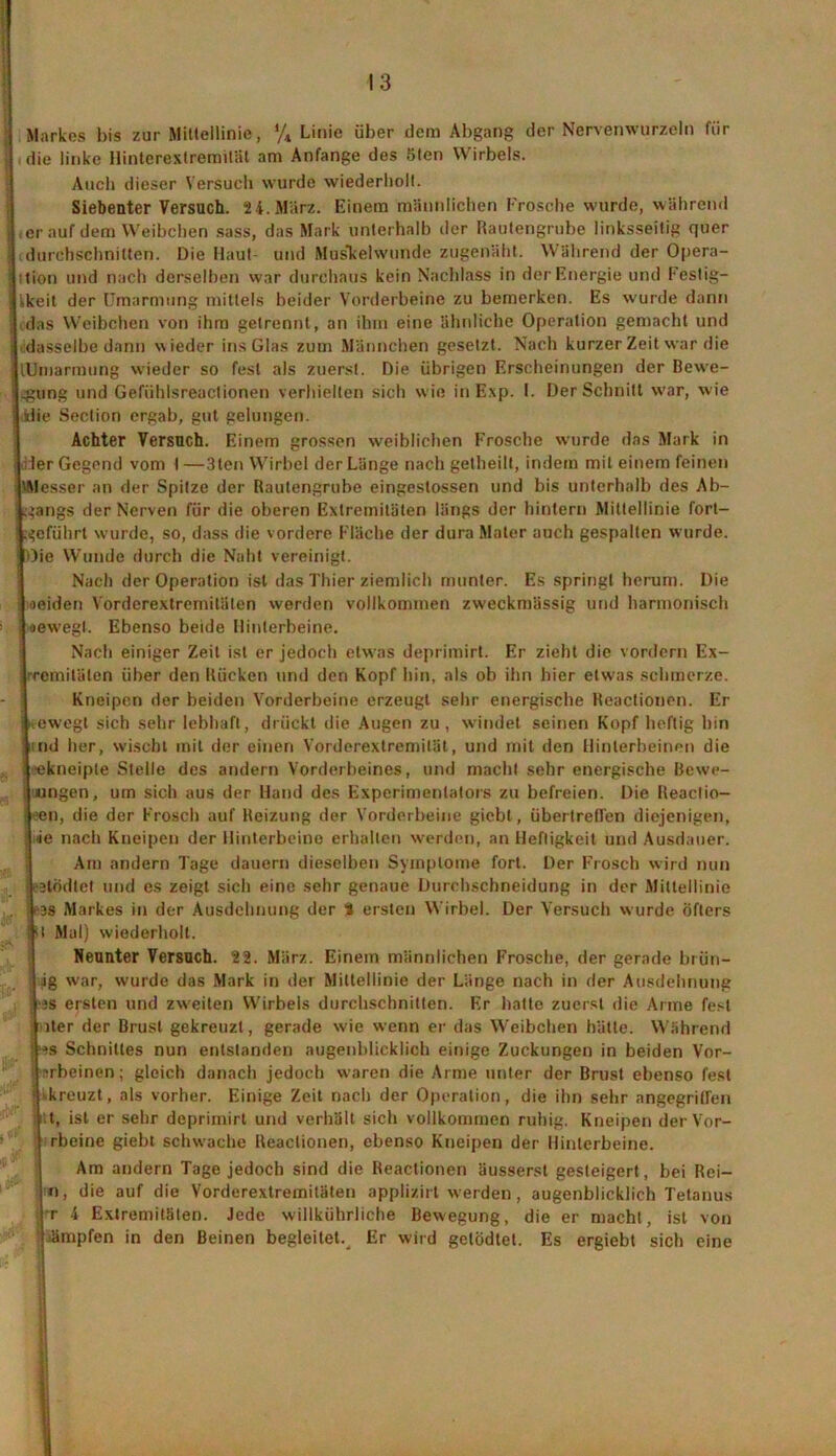 Markes bis zur Mittellinie, */* Linie über dem Abgang der Nervenwtirzeln für die linke Hinterextremität am Anfänge des 5ten Wirbels. Auch dieser Versuch wurde wiederholt. Siebenter Versuch. 24.März. Einem männlichen Frosche wurde, während ,er auf dem Weibchen sass, das Mark unterhalb der Rautengrube linksseitig quer durchschnitten. Die Haut und Muskelwunde zugenäht. Während der Opera- tion und nach derselben war durchaus kein Nachlass in der Energie und Festig- -keit der Umarmung mittels beider Vorderbeine zu bemerken. Es wurde dann das Weibchen von ihm getrennt, an ihm eine ähnliche Operation gemacht und dasselbe dann wieder ins Glas zum Männchen gesetzt. Nach kurzer Zeit war die lUmarmung wieder so fest als zuerst. Die übrigen Erscheinungen der Bewe- gung und Gefiihlsreactionen verhielten sich wie in Exp. I. Der Schnitt war, wie klie Section ergab, gut gelungen. Achter Versuch. Einem grossen weiblichen Frosche wurde das Mark in •Her Gegend vom I —3ten Wirbel der Länge nach getheilt, indem mit einem feinen 'Messer an der Spitze der Rautengrube eingestossen und bis unterhalb des Ab- gangs der Nerven für die oberen Extremitäten längs der hintern Mittellinie fort- igeführt wurde, so, dass die vordere Fläche der dura Mater auch gespalten wurde. «Oie Wunde durch die Naht vereinigt. Nach der Operation ist das Thier ziemlich munter. Es springt herum. Die | leiden Vorderextremitäten werden vollkommen zweckmässig und harmonisch «oewegl. Ebenso beide Hinterbeine. Nach einiger Zeit ist er jedoch etwas deprimirt. Er zieht die vordem Ex- jjrremi täten über den Rücken und den Kopf hin, als ob ihn hier etwas schmerze. Kneipen der beiden Vorderbeine erzeugt sehr energische Reactionen. Er | ewegt sich sehr lebhaft, drückt die Augen zu, windet seinen Kopf heftig hin Und her, wischt mit der einen Vorderextremität, und mit den Hinterbeinen die leekneiple Stelle des andern Vorderbeines, und macht sehr energische Bewe- gungen, um sich aus der Hand des Experimentators zu befreien. Die Reaclio- leen, die der Frosch auf Reizung der Vorderbeine gicbt, über treffen diejenigen, jtie nach Kneipen der Hinterbeine erhallen werden, an Heftigkeit und Ausdauer. Am andern Tage dauern dieselben Symptome fort. Der Frosch wird nun Ijtödtet und es zeigt sich eine sehr genaue Durchschneidung in der Mittellinie r3S Markes in der Ausdehnung der % ersten Wirbel. Der Versuch wurde öfters Ist Mal) wiederholt. Neunter Versuch. 22. März. Einem männlichen Frosche, der gerade brün- ig war, wurde das Mark in der Mittellinie der Länge nach in der Ausdehnung •äs ersten und zweiten Wirbels durchschnitten. Er hatte zuerst die Arme fest iter der Brust gekreuzt, gerade wie wenn er das Weibchen hätte. Während ; :<s Schnittes nun entstanden augenblicklich einige Zuckungen in beiden Vor- iirbeinen; gleich danach jedoch waren die Arme unter der Brust ebenso fest | ^kreuzt, als vorher. Einige Zeit nach der Operation, die ihn sehr angegriffen t, ist er sehr deprimirt und verhält sich vollkommen ruhig. Kneipen derVor- rbeinc giebt schwache Reactionen, ebenso Kneipen der Hinterbeine. Am andern Tage jedoch sind die Reactionen äusserst gesteigert, bei Rei- n, die auf die Vorderextremiläteu applizirt werden, augenblicklich Tetanus r 4 Extremitäten. Jede willkührliche Bewegung, die er macht, ist von jämpfen in den Beinen begleitet. Er wird gelödtet. Es ergiebt sich eine