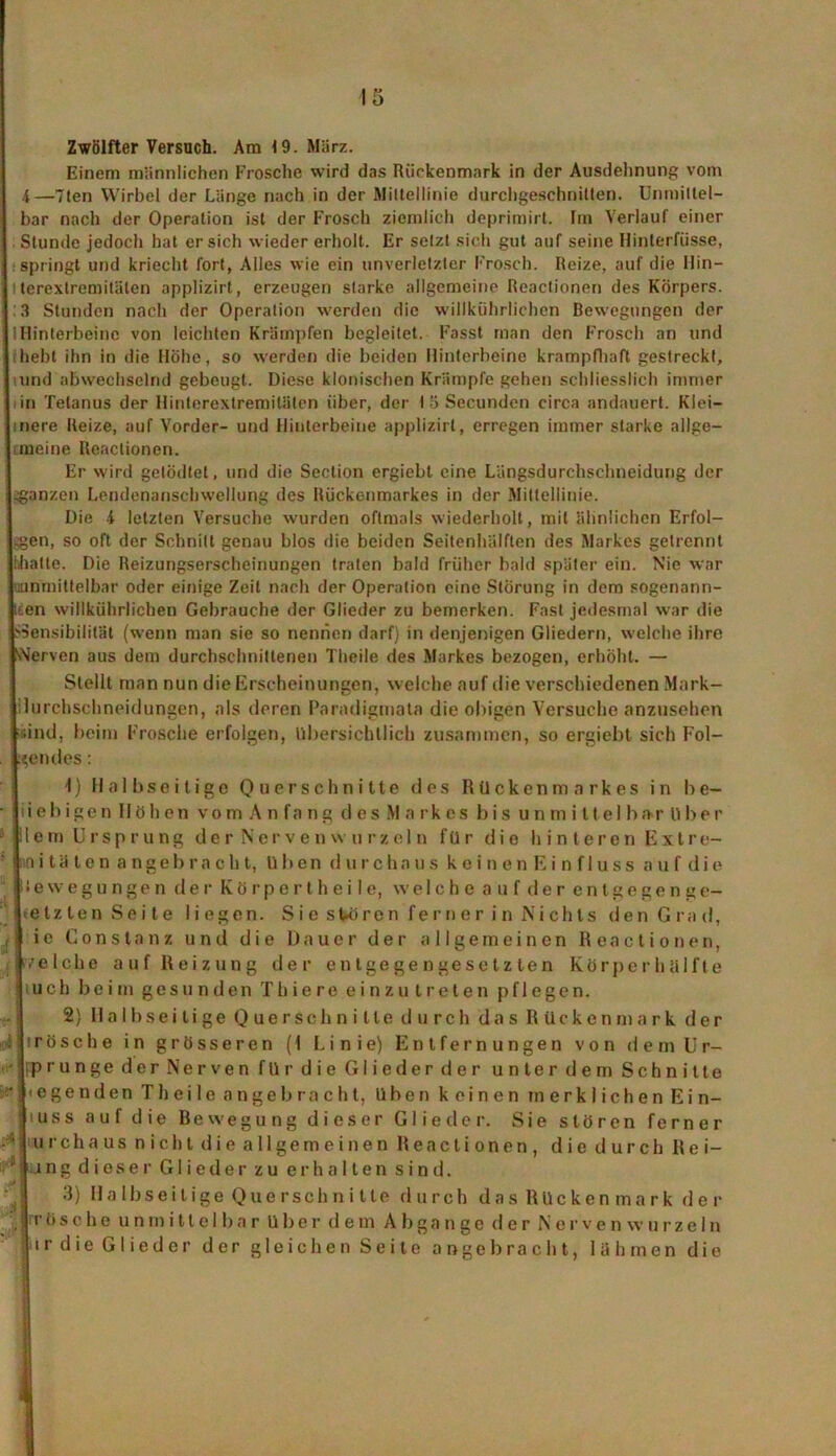 Zwölfter Versuch. Am 19. März. Einem männlichen Frosche wird das Rückenmark in der Ausdehnung vom 4—Tten Wirbel der Länge nach in der Mittellinie durchgeschnitten. Unmittel- bar nach der Operation ist der Frosch ziemlich deprimirt. Im Verlauf einer Stunde jedoch hat ersieh wieder erholt. Er setzt sich gut auf seine Hinlerfüsse, springt und kriecht fort, Alles wie ein unverletzter Frosch. Reize, auf die Hin— l terextremilälen applizirt, erzeugen starke allgemeine Reaclionen des Körpers. ,3 Stunden nach der Operation werden die willkiihrlichen Bewegungen der !Hinterbeine von leichten Krämpfen begleitet. Fasst man den Frosch an und hebt ihn in die Hobe, so werden die beiden Hinterbeine krampfhaft gestreckt, und abwechselnd gebeugt. Diese klonischen Krämpfe gehen schliesslich immer in Tetanus der Hinterextremitäten über, der 15 Secundcn circa andauert. Klei— mere Reize, auf Vorder- und Hinterbeine applizirt, erregen immer starke allge- meine Reaclionen. Er wird gelödlet, und die Section ergiebt eine Längsdurchsehneidung der ^ganzen Lendenanschwellung des Rückenmarkes in der Mittellinie. Die -i letzten Versuche wurden oftmals wiederholt, mit ähnlichen Erfol- gen, so oft der Schnitt genau blos die beiden Seitenhälften des Markes getrennt hhalte. Die Reizungserscheinungen traten bald früher bald später ein. Nie war ^unmittelbar oder einige Zeit nach der Operation eine Störung in dem sogenann- ten willkührlichen Gebrauche der Glieder zu bemerken. Fast jedesmal war die ^Sensibilität (wenn man sie so nennen darf) in denjenigen Gliedern, welche ihre v'Ierven aus dem durchschnittenen Theile des Markes bezogen, erhöht. — Stellt man nun die Erscheinungen, welche auf die verschiedenen Mark- iluichschneidungen, als deren Paradigmata die obigen Versuche anzusehen (sind, beim Frosche erfolgen, übersichtlich zusammen, so ergiebt sich Fol- gendes : 1) Halbseitige Querschnitte des Rückenmarkes in be- lieb i g e n 11 ö h e n vom Anfant; des Markes bis u n m i 11 e 1 b a r ü b e r plem Ursprung derNervenwurzeln für dio hinteren Extre- ln itäten angebracht, üben durchaus keinenEinfluss a u f d i e jüewegungen der Körpertheile, welche auf der entgegenge- setzten Seite liegen. Sie stören ferner in Nichts den Grad, ie Constanz und die Dauer der allgemeinen Reactionen, .'eiche auf Reizung der entgegengesetzten Körperhülfte uch beim gesunden Thiere einzu treten pflegen. 2) Halbseitige Querschnitte durch das Rückenmark der hrösche in grösseren (1 Linie) Entfernungen von d e m Ur- sprünge der Nerven fürdie Gliederder unterde m Schnitte ] «egenden Theile angebracht, üben keinen merklichen Ein- guss auf die Bewegung dieser Glieder. Sie stören ferner urchaus nicht die allgemeinen Reactionen, diedurchRei- '■ ing dieser Glieder zu erhalten sind. 3) Ha Ibseilige Que rschni tte durch das Rückenmark der ItÖsche unmittelbar über dem Abgänge der Norven w u rze 1 n jtirdie Glieder der gleichen Seite angebracht, lahmen die