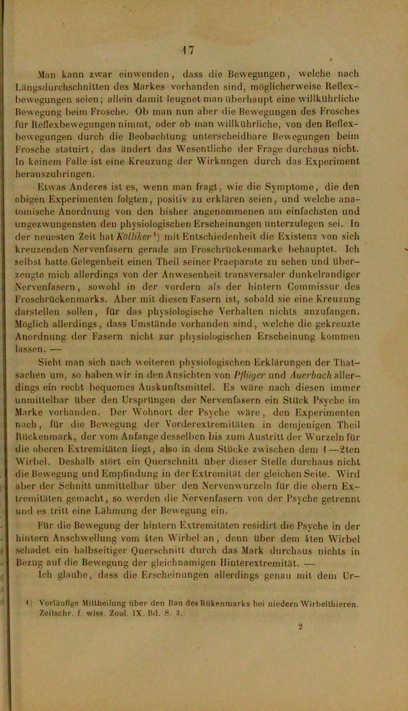 Man kann zwar einwenden, dass die Bewegungen, welche nach Längsdurchschnitten des Markes vorhanden sind, möglicherweise Reflex- bewegungen seien; allein damit leugnet man überhaupt eine willkührliche Bewegung beim Frosche. Ob man nun aber die Bewegungen des Frosches für Reflexbewegungen nimmt, oder ob man willkührliche, von den Reflex- bewegungen durch die Beobachtung unterscheidbare Bewegungen beim Frosche statuirt, das ändert das Wesentliche der Frage durchaus nicht. In keinem Falle ist eine Kreuzung der Wirkungen durch das Experiment herauszubringen. Etwas Anderes ist es, wenn man fragt, wie die Symptome, die den obigen Experimenten folgten, positiv zu erklären seien, und welche ana- tomische Anordnung von den bisher angenommenen am einfachsten und ungezwungensten den physiologischen Erscheinungen unterzulegen sei. In der neuesten Zeit hat Kölliker*) mit Entschiedenheit die Existenz von sich kreuzenden Nervenfasern gerade am Froschrückenmarke behauptet. Ich selbst hatte Gelegenheit einen Theil seiner Praeparato zu sehen und über- zeugte mich allerdings von der Anwesenheit transversaler dunkelrandiger Nervenfasern, sowohl in der vordem als der hintern Commissur des Froschrückenmarks. Aber mit diesen Fasern ist, sobald sie eine Kreuzung darstellen sollen, für das physiologische Verhallen nichts anzufangen. Möglich allerdings, dass Umstände vorhanden sind, welche die gekreuzte Anordnung der Fasern nicht zur physiologischen Erscheinung kommen lassen. — Sieht man sich nach weiteren physiologischen Erklärungen der That- sachen um, so haben wir in den Ansichten von Pflüger und Auerbach aller- dings ein recht bequemes Auskunftsrnittel. Es wäre nach diesen immer unmittelbar Uber den Ursprüngen der Nervenfasern ein Stück Psyche im Marke vorhanden. Der Wohnort der Psycho wäre, den Experimenten nach, für die Bewegung der Vorderextremilälen in demjenigen Theil Rückenmark, der vom Anfänge desselben bis zum Austritt der Wurzeln für die oberen Extremitäten liegt, also in dem Stücke zwischen dem 1—2ten Wirbel. Deshalb stört ein Querschnitt über dieser Stelle durchaus nicht die Bewegung und Empfindung in der Extremität der gleichen Seite. Wird aber der Schnitt unmittelbar über den Nervenwurzeln für die obern Ex- tremitäten gemacht, so werden die Nervenfasern von der Psyche getrennt und es tritt eine Lähmung der Bewegung ein. Für die Bewegung der hinlern Extremitäten residirt die Psyche in der hintern Anschwellung vom Uen Wirbel an, denn Uber dem iten Wirbel schadet ein halbseitiger Querschnitt durch das Mark durchaus nichts in Bezug auf die Bewegung der gleichnamigen Hinterextremität. — Ich glaube, dass die Erscheinungen allerdings genau mit dem Ur- 1 Vorläufige Mittheilung über den Bau des lliikenmarks bei niedern Wirbelthicren. Zeitschr. f. wiss. Zool. IX. Bd. S. 3.