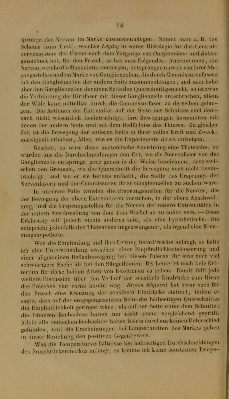 Sprunge der Nerven im Marke Zusammenhängen. Nimmt man z. B. das Schema (zum Theil), welches Leydig in seiner Histologie für das Central- nervensystem der Fische nach dem Vorgänge von Owsjannikow und Bidder gezeichnet hat, für den Frosch, so hat inan Folgendes: Angenommen, die Nerven, welche die Muskulatur versorgen, entsprängen unweit von ihrer Ab- gangsslelleausdom Marke von Ganglienzellen, die durch Gommissurenfasern mit den Ganglienzellen der andern Seite Zusammenhängen, und man habe Uber den Ganglienzellen dereiuen Seite den Querschnillgemacht, so istzwar die Verbindung der llirnfaser mit dieser Ganglienzelle unterbrochen, allein der Wille kann mittelbar durch die Commissurfaser zu derselben gelan- gen. Die Actionen der Extremität auf der Seite des Schnittes sind dem- nach nicht wesentlich beeinträchtigt; ihre Bewegungen harmoniren mit denen der andern Seite und mit dein Bedtlrfniss des Thieres. Zu gleicher Zeit ist die Bewegung der anderen Seite in ihrer vollen Kraft und Zweck- mässigkeit erhalten , Alles, wie es die Experimente direct aufzeigen. Gesetzt, es wäre diese anatomische Anordnung eine Thalsache, so würden uns die Durchschneidungen den Ort, wo die Nervenfaser von der Ganglienzelle entspringt, ganz genau in der Weise bezeichnen, dass zui- schen den Grenzen, wo der Querschnitt die Bewegung noch nicht beein- trächtigt, und wo er sie bereits aufhebt, die Stelle des Ursprungs der Nervenfasern und der Commissuren ihrer Ganglienzellen zu suchen wäre. ln unserem Falle würden die Ursprungsstellen für die Nerven, die der Bewegung der obern Extremitäten vorslehen, in der obern Anschwel- lung, und die Ursprungsslellen für die Nerven der untern Extremitäten in der untern Anschwellung von dem 4ten Wirbel an zu suben sein. —Diese Erklärung will jedoch nichts anderes sein, als eine hypothetische. Sie entspricht jedenfalls den Thatsaehen ungezwungener, als irgend eine Kreu- zungshypothese. Was die Empfindung und ihre Leitung beim Frosche anlangt, so halle ich eine Unterscheidung zwischen einer Empfindlichkeitsäusserung und einer allgemeinen Befiexbewegung bei diesen Thieren für eine noch viel schwierigere Sache als bei den Säugelhieren. Bis heute ist noch kein Kri- terium für diese beiden Arten von Reaclionen zu geben. Damit fällt jede weitere Discussion über den Verlauf der sensibeln Eindrücke zum Hirne des Frosches von vorne herein weg. Brown Scquard hat zwar auch für den Frosch eine Kreuzung der sensibeln Eindrücke staluirt, indem er sagte, dass auf der entgegengesetzten Seite des halbseitigen Querschnittes die Empfindlichkeit geringer wäre, als auf der Seite unter dem Schnitte; die früheren Beobachter hätten nur nicht genau vergleichend geprüft. Allein alle deutschen Beobachter haben hierin durchaus keinen Unterschied gefunden, und die Erscheinungen bei Längsschnitten des Markes geben in dieser Beziehung den positiven Gegenbeweis. Was die Temperaturverhältnisse bei halbseitigen Durchschneidungen des Froschrückenmarkes anlangt, so konnte ich keine consl.anten Tempe-