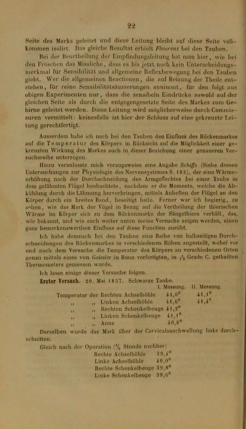 Seite des Marks geleitet und diese Leitung bleibt auf diese Seite voll- kommen isolirt. Das gleiche Resultat erhielt Flourens bei den Tauben. Bei der Beurthoilung der Empfindungsleitung hat man hier, wie bei den Fröschen das Missliche, dass es bis jetzt noch kein Unterscheidungs- merkmal für Sensibilität und allgemeine Reflexbewegung bei den Tauben giebl. Wer die allgemeinen Reactionen , die auf Reizung der Theile ent- stehen , für reine Sensibilitätsüusserungen annimmt, für den folgt aus obigen Experimenten nur, dass die sensibeln Eindrücke sowohl auf der gleichen Seite als durch die entgegengesetzte Seite des Markes zum Ge- hirne geleitet werden. Diese Leitung wird möglicherweise durch Commis- suren vermittelt : keinesfalls ist hier der Schluss auf eine gekreuzte Lei- tung gerechtfertigt. Ausserdem habe ich noch bei den Tauben den Einfluss des Rückenmarkes auf die Temperatur des Körpers in Rücksicht auf die Möglichkeit einer ge- kreuzten Wirkung des Markes auch in dieser Beziehung einer genaueren Ver- suchsreihe unterzogen. Hiezu veranlasste mich vorzugsweise eine Angabe Schiffs (Siehe dessen Untersuchungen zur Physiologie des Nervensyslemes S. 182), der eine Wärme- erhöhung nach der Durchschneidung des Armgeflechtes bei einer Taube in dem gelähmten Flügel beobachtete, nachdem er die Momente, welche die Ab- kühlung durch die Lähmung hervorbringen, mittels Anheften der Flügel an den Körper durch ein breites Band, beseitigt halte. Ferner war ich begierig, zu s»hen, wie das Mark der Vögel in Bezug auf die Vertheilung der thierischen Wärme im Körper sich zu dem Rückenmarke der Säugethiere verhält, das, wie bekannt, und wie auch weiter unten meine Versuche zeigen werden, einen ganz bemerkenswerthen Einfluss auf diese Function ausübt. Ich habe demnach bei den Tauben eine Reihe von halbseitigen Durch- schneidungen des Rückenmarkes in verschiedenen Höhen angeslellt, wobei vor und nach dem Versuche die Temperatur des Körpers an verschiedenen Orten genau mittels eines von Geissler in Bonn verfertigten, in T's- Grade C. getheilten Thermometers gemessen wurde. Ich lasse einige dieser Versuche folgen. Erster Versuch. 20. Mai t8.r>7. Schwarze Taube. 1. Messung. 11. Messung. Temperatur der Rechten Achselhöhle 41,0° 41,1° ,, ,, Linken Achselhöhle 41,6° 41,4 ,, ,, Rechten Schenkelbeuge 41,2° ,, „ Linken Schenkelbeuge 41,1° ,, „ Anus 40,8° Derselben wurde das Mark über der Cervicalanschwellung links durch- schnitten. Gleich nach der Operation (% Stunde nachher) Rechte Achselhöhle 39,4° Linke Achselhöhle 40,0 Rechte Schenkelbeuge 39,8 Linke Schenkelbeuge 39,0°