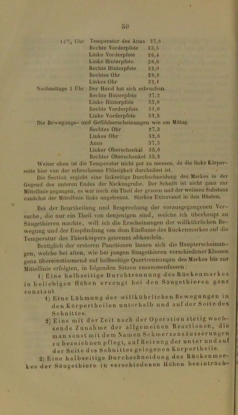 ( 50 • 2% Uhr. Temperatur des Anus 37,8 Rechte Vorderpfote 33,8 Linke Vorderpfote 26,4 Linke Hinterpfote 2 8,0 Rechte Hinterpfote 32,0 RechtesOhr 2 8,0 LinkesOhr 3 2,4 Nachmittags 3 Uhr: Der Hund hat sich erbrochen. Rechte Hinterpfote 27,2 Linke Hinterpfote 33,0 Rechte Vorderpfote 31,0 Linke Vorderpfote 33,5 Die Bewegungs- und Gefühlserscheinungen wie am Mittag. Beeiltes Ohr 27,3 Linkes Ohr 32,6 Anus 37,3 Linker Oberschenkel 35,0 Rechter Oberschenkel 35,2 Weiler oben ist die Temperatur nicht gut zu messen, da die linke Körper- seite hier von der erbrochenen Flüssigkeit durchnässt ist. Die Section ergiebt eine linkseitige Durchschneidung des Markes in der Gegend des unteren Endes der Nackengrube. Der Schnitt ist nicht ganz zur Mittellinie gegangen, es war noch einTheil der grauen und der weissen Substanz zunächst der Mittellinie links ungetrennt. Starkes Extravasat in den Häuten. Bei der Beurlheilung und Besprechung der vorausgegangenen Ver- suche, die nur ein Tlieil von denjenigen sind, welche ich überhaupt an Saugethiercn machte, will ich die Erscheinungen der w illkührlichen Be- wegung und der Empfindung von dem Einflüsse des Rückenmarkes auf die Temperatur des Thierkörpers getrennt abhandeln. Bezüglich der ersteren Functionen lassen sich die Haupterscheinun- gen, w elche bei allen, w ie bei jungen Süugethieren verschiedener Klassen ganz übereinstimmend auf halbseitige Quertrennungen des Markes bis zur Mittellinie erfolgten, in folgenden Sätzen zusammen fassen : 1) E ine halbseitige DurchtrennungdesRücken ma rk es in beliebigen Höhen erzeugt bei den Süugethieren ganz eonstant 1) Eine Lähmung der w illkührlichen Bewegungen in den Körpert heilen unterhalb und auf der Seile des Schnittes. 2) E i ne mit derZeit nach der Opera lion stetig wach- sende Zunahme der allgemeinen Reactionen, die man sonst mit dem Namen Sch in erzensüusser ungen zu bezeichnen pflegt, auf Reizung der unter undauf der Seite des Schnittes gelegenen Kör perlheile. 2) Eine halbseitige Uurchschneidung des Rückenmar- kes der Säugethiere in verschiedenen Höhen beeintrach-