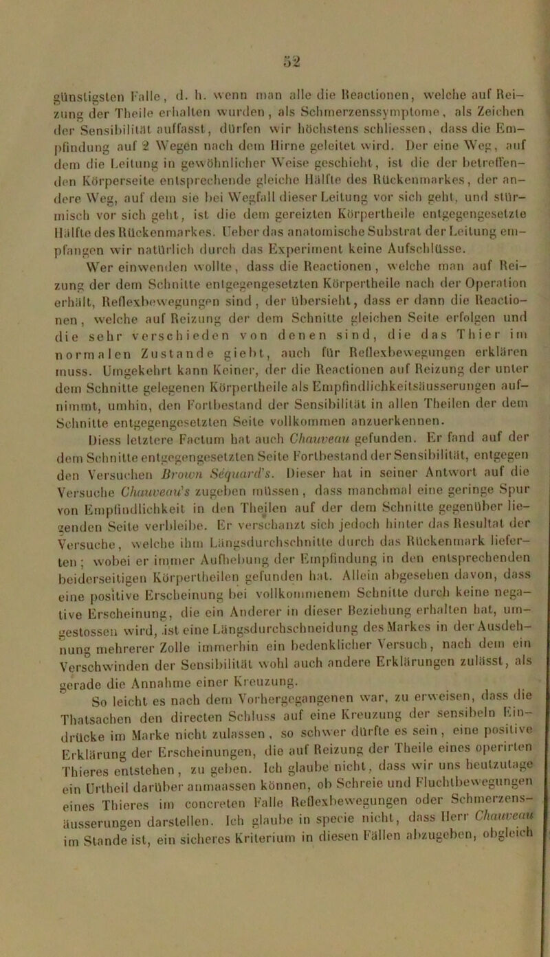 alinsliasten Falle, d. h. wenn man alle die Reactionen, welche auf Rei- zung der Theile erhalten wurden, als Schmerzenssymptome, als Zeichen der Sensibilität auffasst, dürfen wir höchstens sch Messen, dass die Em- pfindung auf 2 Wegen nach dem Hirne geleitet wird. Der eine Weg, auf dem die Leitung in gewöhnlicher Weise geschieht, ist die der betreffen- den Körperseite entsprechende gleiche Hälfte des Rückenmarkes, der an- dere Weg, auf dem sie bei Wegfall dieser Leitung vor sich geht, und stür- misch vor sich geht, ist die dem gereizten Körpertheile entgegengesetzte Hälfte des Rückenmarkes. Ueber das anatomische Substrat der Leitung em- pfangen wir natürlich durch das Experiment keine Aufschlüsse. Wer einwenden wollte, dass die Reactionen , welche man auf Rei- zung der dem Schnitte entgegengesetzten Körpertheile nach der Operation erhält, Reflexbewegungen sind, der übersieht, dass er dann die Reactio- nen , welche auf Reizung der dem Schnitte gleichen Seile erfolgen und die sehr verschieden von denen sind, die das Thier im normalen Zustande giebt, auch für Reflexbewegungen erklären muss. Umgekehrt kann Keiner, der die Reactionen auf Reizung der unter dem Schnitte gelegenen Körpertheile als Empfindlichkeitsäusserungen auf- nimmt, umhin, den Fortbestand der Sensibilität in allen Theilen der dem Schnitte entgegengesetzten Seile vollkommen anzuerkennen. Uiess letztere Factum hat auch Chauveau gefunden. Er fand auf der dem Schnitte entgegengesetzten Seile Fortbestand der Sensibilität, entgegen den Versuchen Brown Sequurd's. Dieser hat in seiner Antwort auf die Versuche Chauveau's zugeben müssen, dass manchmal eine geringe Spur von Empfindlichkeit in den Thejlen auf der dem Schnitte gegenüber lie- genden Seite verbleibe. Er verschanzt sich jedoch hinter das Resultat der Versuche, welche ihm Längsdurchschnitte durch das Rückenmark liefer- ten ; wobei er immer Aufhebung der Empfindung in den entsprechenden beiderseitigen Kürpertheilen gefunden hat. Allein abgesehen davon, dass eine positive Erscheinung bei vollkommenem Schnitte durch keine nega- tive Erscheinung, die ein Anderer in dieser Beziehung erhalten hat, um- izestossen wird, .ist eine Längsdurchschneidung des Markes in der Ausdeh- nung mehrerer Zolle immerhin ein bedenklicher Versuch, nach dem ein Verschwinden der Sensibilität wohl auch andere Erklärungen zulässt, als gerade die Annahme einer Kreuzung. So leicht es nach dem Vorhergegangenen war, zu erweisen, dass die Thatsachen den directen Schluss auf eine Kreuzung der sensibeln Ein- drücke im Marke nicht zulassen , so schwer dürfte es sein , eine positive Erklärung der Erscheinungen, die auf Reizung der Theile eines operiilen Thieres entstehen, zu geben. Ich glaube nicht, dass wir uns heutzutage ein Urtheil darüber anmaassen können, ob Schreie und Fluchlbewegungen eines Thieres im concreten Falle Reflexbewegungen oder Schmcrzens- äusserungen darstellen. Ich glaube in specie nicht, dass Herr Chauveau im Stande ist, ein sicheres Kriterium in diesen Fällen abzugeben, obgleich