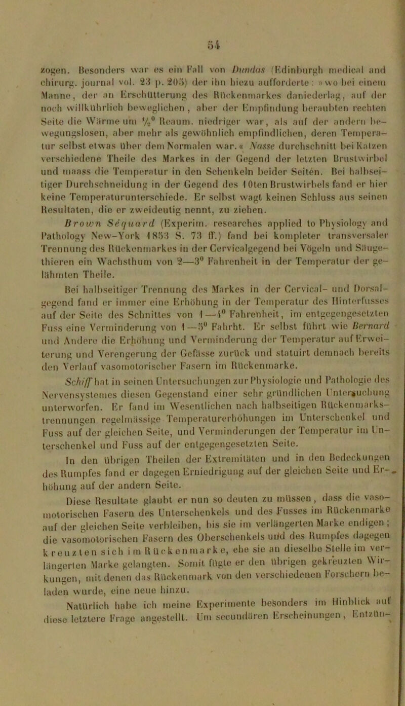 zogen. Besonders war es ein Fall von Duiuias (Edinburgh medical and chirurg. journal vol. 23 p. 205) der ihn hiezu aufforderte: »wo bei einem Manne, der an Erschütterung des Rückenmarkes daniederlag, auf der noch willkührlioh beweglichen , aber der Empfindung beraubten rechten Seite die Wärme um V#° lteaum. niedriger war, als auf der andern be- wegungslosen, aber mehr als gewöhnlich empfindlichen, deren Tempera- tur selbst etwas Uber dem Normalen war.« Nasse durchschnitt bei Kaizen verschiedene Tlieile des Markes in der Gegend der letzten Brustwirbel und maass die Temperatur in den Schenkeln beider Seiten. Bei halbsei- tiger Durchschneidung in der Gegend des 10ten Brustwirbels fand er hier keine Temperaturunterschiede. Er selbst w'agt keinen Schluss aus seinen Resultaten, die er zweideutig nennt, zu ziehen. Brown Sequard (Experim. researches applied to Pbysiologv and Pathology New-York 1853 S. 73 11'.) fand bei kompleter transversaler Trennung des Rückenmarkes in der Cervicalgegend bei Vögeln und Säuge- thieren ein Wachsthum von 2—3° Fahrenheit in der Temperatur der ge- lähmten Theile. Bei halbseitiger Trennung des Markes in der Cervical- und Dorsal- gegend fand er immer eine Erhöhung in der Temperatur des Ilintcrfusses auf der Seite des Schnittes von I—4° Fahrenheit, im entgegengesetzten Fuss eine Verminderung von I—5° Fahrht. Er selbst fuhrt wie Bernard und Andere die Erhöhung und Verminderung der Temperatur auf Erwei- terung und Verengerung der Gefässe zurück und statuirt demnach bereits den Verlauf vasomotorischer Fasern im Rückenmarke. Schiff hot in seinen Untersuchungen zur Physiologie und Pathologie des Nervensystemes diesen Gegenstand einer sehr gründlichen Untersuchung unterworfen. Er fand im Wesentlichen nach halbseitigen Rückenmarks- trennungen regelmässige Temperaturerhöhungen im Unterschenkel und Fuss auf der gleichen Seite, und Verminderungen der Temperatur im Un- terschenkel und Fuss auf der entgegengesetzten Seile. ln den übrigen Theilen der Extremitäten und in den Bedeckungen des Rumpfes fand er dagegen Erniedrigung auf der gleichen Seite und Er-, hühung auf der andern Seite. Diese Resultate glaubt er nun so deuten zu müssen, dass die vaso- motorischen Fasern des Unterschenkels und des Fusses im Rückenmarke auf der gleichen Seite verbleiben, bis sie im verlängerten Marke endigen ; die vasomotorischen Fasern des Oberschenkels und des Rumpfes dagegen kreuzten sich im Rücken marke, ehe sie an dieselbe Stelle im ver- längerten Marke gelangten. Somit fügte er den übrigen gekreuzten Wir- kungen, mit denen das Rückenmark von den verschiedenen Forschern be- laden wurde, eine neue hinzu. Natürlich habe ich meine Experimente besonders im Hinblick auf diese letztere Frage angestellt. Um secundären Erscheinungen, Ent/ün-