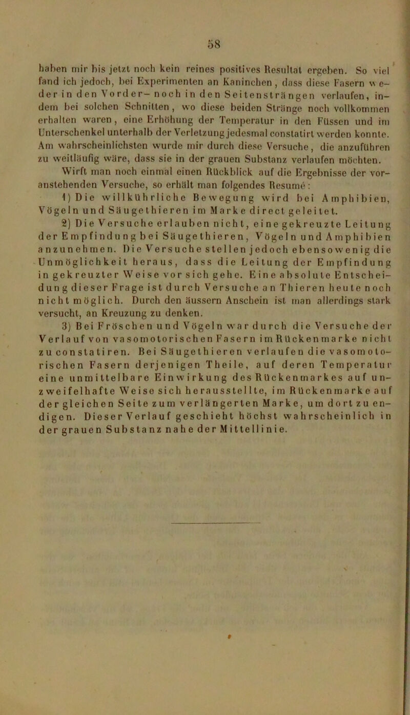 haben mir bis jetzt noch kein reines positives Resultat ergeben. So viel fand ich jedoch, bei Experimenten an Kaninchen, dass diese Fasern we- der in den Vorder- noch in den Seitensträngen verlaufen, in- dem bei solchen Schnitten , wo diese beiden Striinge noch vollkommen erhalten waren, eine Erhöhung der Temperatur in den Füssen und im Unterschenkel unterhalb der Verletzung jedesmal constatirt werden konnte. Am wahrscheinlichsten wurde mir durch diese Versuche, die anzuführen zu weitläufig wäre, dass sie in der grauen Substanz verlaufen möchten. Wirft man noch einmal einen Rückblick auf die Ergebnisse der vor- anstehenden Versuche, so erhält man folgendes Resume: 1) Die willkührliehe Bewegung wird bei Amphibien, Vögeln und Säugethieren im Marke direct geleitet. 2) Die Versuche er 1 aüben nicht, eine gekreuzte Leitung derEmpfindungbei Säugethieren, Vögeln und A mp hi bien anzunehmen. Die Versuche stellen jedoch ebensowenig die Unmöglichkeit heraus, dass die Leitung der Empfindung in gekreuzter Weise vor sich gehe. Eine absolute Entschei- dung dieser Frage ist durch Versuche an Thieren heute noch n icht möglich. Durch den äussern Anschein ist man allerdings stark versucht, an Kreuzung zu denken. 3) Bei Fröschen und Vögeln war durch die Versuche der Verlauf von vasomotorischen Fasern imRückenmarke nicht zu conslaliren. Bei Säugethieren verlaufen die vasomoto- rischen Fasern derjenigen Th eile, auf deren Temperatur eine unmittelbare Einwirkung des Rückenmarkes auf un- zweifelhafte Weise sich herausstellte, im Rücken marke auf der gleichen Seite zum verlängerten Marke, um dort zu en- digen. Dieser Verlauf geschieht höchst wahrscheinlich in der grauen Substanz nahe der Mittellinie.