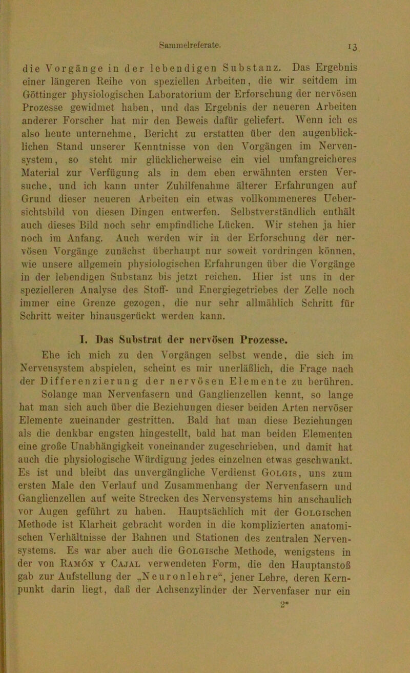 die Vorgänge in der lebendigen Substanz. Das Ergebnis einer längeren Reihe von si)eziellen Arbeiten, die wir seitdem im Göttinger physiologischen Laboratorium der Erforschung der nervösen Prozesse gewidmet haben, und das Ergebnis der neueren Arbeiten anderer Forscher hat mir den Beweis dafür geliefert. Wenn ich es also heute unternehme, Bericht zu erstatten über den augenblick- lichen Stand unserer Kenntnisse von den Vorgängen im Nerven- system , so steht mir glücklicherweise ein viel umfangreicheres Material zur Verfügung als in dem eben erwähnten ersten Ver- suche, und ich kann unter Zuhilfenahme älterer Erfahrungen auf Grund dieser neueren Arbeiten ein etwas vollkommeneres Ueber- sichtsbild von diesen Dingen entwerfen. Selbstverständlich enthält auch dieses Bild noch sehr empfindliche Lücken. Wir stehen ja hier noch im Anfang. Auch werden wir in der Erforschung der ner- vösen Vorgänge zunächst überhaui)t nur soweit Vordringen können, wie unsere allgemein physiologischen Erfahrungen über die Vorgänge in der lebendigen Substanz bis jetzt reichen. Hier ist uns in der spezielleren Analyse des Stoff- und Energiegetriebes der Zelle noch immer eine Grenze gezogen, die nur sehr allmählich Schritt für Schritt weiter hinausgerückt werden kann. I. Das Substrat der nervösen Prozesse. Ehe ich mich zu den Vorgängen selbst wende, die sich im Nervens}'stem abspielen, scheint es mir unerläßlich, die Frage nach der Differenzierung der nervösen Elemente zu berühren. Solange man Nervenfasern und Ganglienzellen kennt, so lange hat man sich auch über die Beziehungen dieser beiden Arten nervöser Elemente zueinander gestritten. Bald hat man diese Beziehungen als die denkbar engsten hin gestellt, bald hat man beiden Elementen eine große Unabhängigkeit voneinander zugeschrieben, und damit hat auch die physiologische Würdigung jedes einzelnen etwas geschwankt. Es ist und bleibt das unvergängliche Verdienst Golgis, uns zum ersten Male den Verlauf und Zusammenhang der Nervenfasern und Ganglienzellen auf weite Strecken des Nervensystems hin anschaulich vor Augen geführt zu haben. Hauptsächlich mit der GoLGischen Methode ist Klarheit gebracht worden in die komplizierten anatomi- schen Verhältnisse der Bahnen und Stationen des zentralen Nerven- systems. Es war aber auch die GoLGische Methode, wenigstens in der von Ramön y Cajal verwendeten Form, die den Hauptanstoß gab zur Aufstellung der „Neuronlehre“, jener Lehre, deren Kern- punkt darin liegt, daß der Achsenzylinder der Nervenfaser nur ein