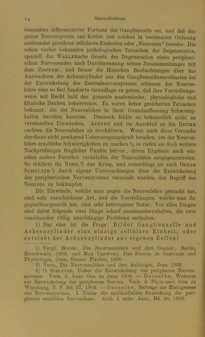 besonders differenzierter Fortsatz der Ganglienzelle sei, und daß das ganze Nervensystem aus Ketten von solchen in bestimmter Ordnung aneinander gereihten cellularen Einheiten oder „Neuronen“ bestehe. Die schon vorher bekannten pathologischen Tatsachen der Degeneration, speziell das WALLERsche Gesetz der Degeneration eines peripheri- schen Nervenendes nach Durchtrennung seines Zusammenhanges mit dem Zentrum, und ferner die Hisschen Beobachtungen über das Auswachsen der Achsenzylinder aus den Ganglienzellneuroblasten bei der Entwickelung des Zentralnervensystems schienen der Neuron- lehre eine so fest fundierte Grundlage zu geben, daß ihre Vorstellungs- w’eise mit Recht bald das gesamte anatomische, physiologische und klinische Denken beherrschte. Es waren keine gesicherten Tatsachen bekannt, die der Neuronlehre in ihrer Grundauffassuug Schwierig- keiten bereiten konnten. Dennoch fehlte es bekanntlich nicht an vereinzelten Ein wänden. Apätiiy und im Anschluß an ihn Bethe suchten die Neuronlehre zu erschüttern. Wenn auch diese Versuche durchaus nicht genügend Ueberzeugungskraft besaßen, um der Neuron- lehre ernstliche Schwierigkeiten zu machen ^), so riefen sie doch weitere Nachprüfungen fraglicher Punkte hervor, deren Ergebnis auch ein- zelne andere Forscher veranlaßte, der Neuronlehre entgegenzutreten. So erklärte ihr Nissl^) den Krieg, und neuerdings ist auch Oskar Schultze“^) durch eigene Untersuchungen über die Entwickelung des peripherischen Nervensystems veranlaßt worden, den Begriff des Neurons zu bekämpfen. Die Einwände, welche man gegen die Neuronlehre gemacht hat, sind sehr verschiedener Art, und die Vorstellungen, welche man ihr gegenübergestellt hat, sind sehr heterogener Natur. Vor allen Dingen sind dabei folgende zwei Dinge scharf auseinanderzuhalten, die zwei voneinander völlig unabhängige Probleme enthalten: 1) Das eine ist die Frage: Bildet Ganglien zelle und Achsen Zylinder eine einzige cellulare Einheit, oder entsteht der Achsenzylinder aus eigenen Zellen? 1) Vergl. Huche, Die Neuronenlehre und ihre Gegner, Berlin, Hir.scliwald, 1899, und Max Verw’Okx, Das Neuron in Anatomie und Physiologie, Jena, Gustav Fischer, 1900. 2) Nisse, Die Neuronenlehre und ihre Anhänger, Jena 1903. 3) 0. ScHULTZB, Ueber die Entwickelung des peripheren Nerven- systems. Verh. d. Anat. Ges. zu Jena 1904. — Derselbe, Weiteres zur Entwickelung der peripheren Nerven. Verh. d. Phvs.-med. Ges. zu Würzburg, N. F. Bd. 37, 1905. — Derselbe, Beiträge zur Histogenese des Nervensystems. I. Ueber die raulticelluläre Entstehung der peri- pheren sensiblen Nervenfaser. Arch. f. mikr. Anat., Bd. 66, 1905.