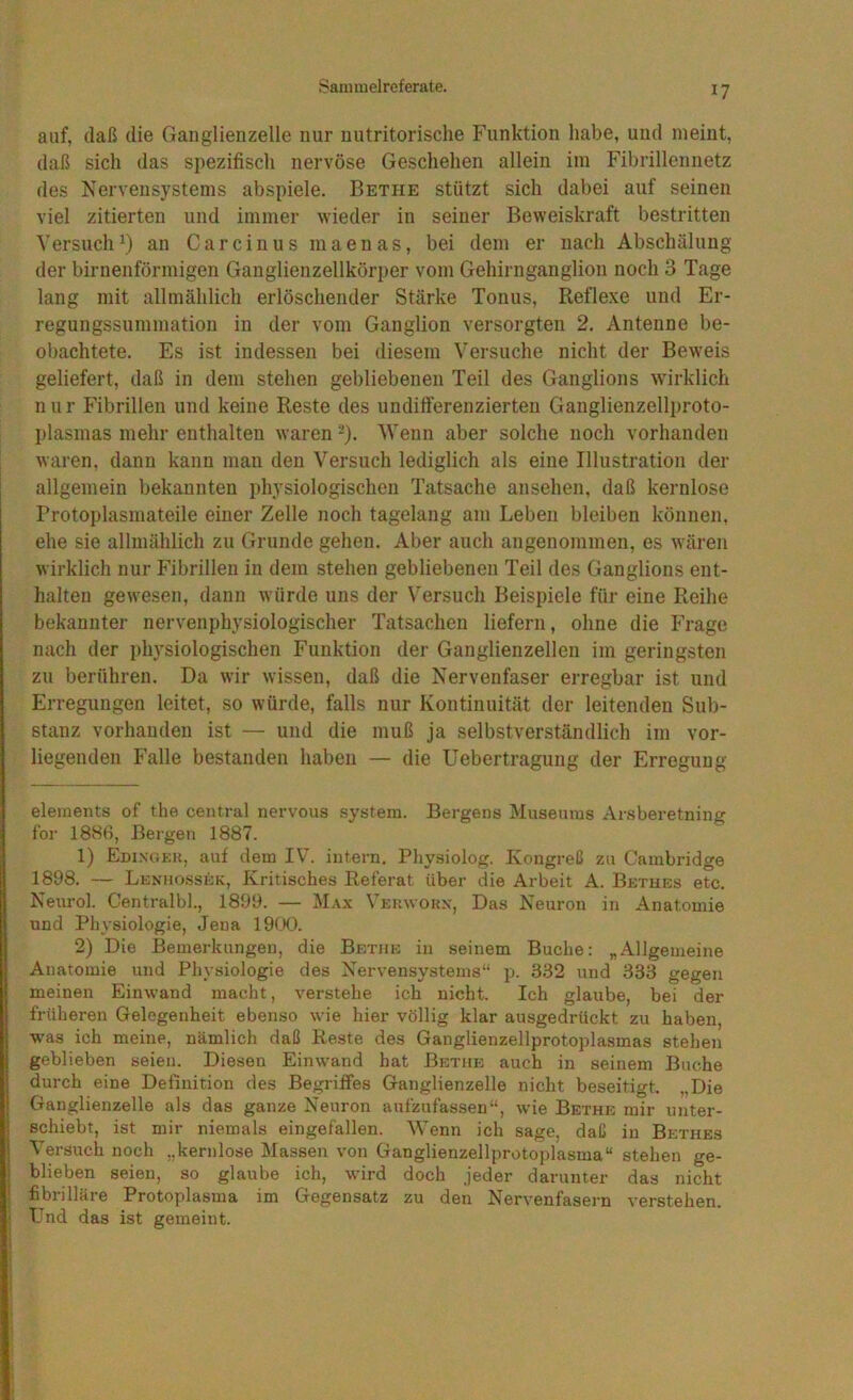 auf, daß die Gaiiglienzelle nur uutritorische Funktion habe, und meint, daß sich das spezifiscli nervöse Geschehen allein iin Fibrillennetz des Nervensystems abspiele. Bethe stützt sich dabei auf seinen viel zitierten und immer wieder in seiner Beweiskraft bestritten Versuch^) an Carcinus maenas, bei dem er nach Abschälung der birnenförmigen Ganglienzellkörper vom Gehirnganglion noch 3 Tage lang mit allmählich erlöschender Stärke Tonus, Refle.xe und Er- regungssummation in der vom Ganglion versorgten 2. Antenne be- obachtete. Es ist indessen bei diesem Versuche nicht der Beweis geliefert, daß in dem stehen gebliebenen Teil des Ganglions wirklich nur Fibrillen und keine Reste des undifferenzierten Ganglienzellproto- I)lasmas mehr enthalten waren -). ‘Wenn aber solche noch vorhanden waren, dann kann man den Versuch lediglich als eine Illustration der allgemein bekannten physiologischen Tatsache ansehen, daß kernlose Protoplasmateile einer Zelle noch tagelang am Leben bleiben können, ehe sie allmählich zu Grunde gehen. Aber auch angenommen, es wären wirklich nur Fibrillen in dem stehen gebliebenen Teil des Ganglions ent- halten gewesen, dann würde uns der Versuch Beispiele für eine Reihe bekannter nervenphysiologischer Tatsachen liefern, ohne die Frage nach der physiologischen Funktion der Ganglienzellen im geringsten zu berühren. Da wir wissen, daß die Nervenfaser erregbar ist und Erregungen leitet, so würde, falls nur Kontinuität der leitenden Sub- stanz vorhanden ist — und die muß ja selbstverständlich im vor- liegenden Falle bestanden haben — die Uebertragung der Erregung elements of the central nervous System. Bergens Musenras Arsberetning for 1886, Bergen 1887. 1) Edi.ngkk, auf dem IV. intern. Pliysiolog. Kongreß zu Cambridge 1898. — Len'mossek, Kritisches Referat über die Arbeit A. Bethes etc. Neurol. Centralbl., 1899. — Max Veuwokx, Das Neuron in Anatomie und Physiologie, Jena 19(X). 2) Die Bemerkungen, die Betiib in seinem Buche: „Allgemeine Anatomie und Physiologie des Nervensystems“ p. 332 und 333 gegen meinen Einwand macht, verstehe ich nicht. Ich glaube, bei der früheren Gelegenheit ebenso wie hier völlig klar ausgedrückt zu haben, was ich meine, nämlich daß Reste des Ganglienzellprotoplasmas stehen geblieben seien. Diesen Einwand hat Betiik auch in seinem Buche durch eine Definition des Begriffes Ganglienzelle nicht beseitigt. „Die Ganglienzelle als das ganze Neuron aufzufassen“, wie Bethe mir imter- I schiebt, ist mir niemals eingefallen. Wenn ich sage, daß in Bethes j Versuch noch „kernlose Massen von Ganglienzellprotoplasma“ stehen ge- : blieben seien, so glaube ich, wird doch jeder darunter das nicht ' fibrilläre Protoplasma im Gegensatz zu den Nervenfasern verstehen. Und das ist gemeint.