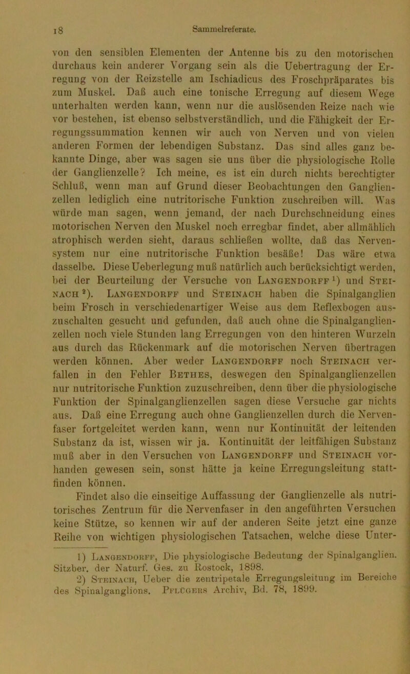 von (len sensiblen Elementen der Antenne bis zu den motorischen durchaus kein anderer Vorgang sein als die Uebertragung der Er- regung von der Reizstelle am Ischiadicus des Froschpräparates bis zum Muskel. Daß auch eine tonische Erregung auf diesem Wege unterhalten werden kann, wenn nur die auslösenden Reize nach wie vor bestehen, ist ebenso selbstverständlich, und die Fähigkeit der Er- regungssummation kennen wir auch von Nerven und von vielen anderen Formen der lebendigen Substanz, Das sind alles ganz be- kannte Dinge, aber was sagen sie uns über die physiologische Rolle der Ganglienzelle? Ich meine, es ist ein durch nichts berechtigter Schluß, wenn man auf Grund dieser Beobachtungen den Ganglien- zellen lediglich eine nutritorische Funktion zuschreiben will. Was würde man sagen, wenn jemand, der nach Durchschneidung eines motorischen Nerven den Muskel noch erregbar findet, aber allmählich atrophisch werden sieht, daraus schließen wollte, daß das Nerven- system nur eine nutritorische Funktion besäße! Das wäre etwa dasselbe. Diese Ueberlegung muß natürlich auch berücksichtigt werden, bei der Beurteilung der Versuche von Langendorff und Stei- nach ®). Langendorff und Steinach haben die Spiualganglien beim Frosch in verschiedenartiger Weise aus dem Reflexbogen aus- zuschalten gesucht und gefunden, daß auch ohne die Spinalganglien- zellen noch viele Stunden lang Erregungen von den hinteren Wurzeln aus durch das Rückenmark auf die motorischen Nerven übertragen werden können. Aber weder Langendorff noch Steinach ver- fallen in den Fehler Bethes, deswegen den Spinalganglienzellen nur nutritorische Funktion zuzuschreiben, denn über die physiologische Funktion der Spinalganglienzellen sagen diese Versuche gar nichts aus. Daß eine Erregung auch ohne Ganglienzellen durch die Nerven- faser fortgeleitet werden kann, wenn nur Kontinuität der leitenden Substanz da ist, wissen wir ja. Kontinuität der leitfähigen Substanz muß aber in den Versuchen von Langendorff und Steinach vor- handen gewesen sein, sonst hätte ja keine Erregungsleitung statt- tinden können, • Findet also die einseitige Auffassung der Ganglienzelle als nutri- torisches Zentrum für die Nervenfaser in den angeführten Versuchen keine Stütze, so kennen wir auf der anderen Seite jetzt eine ganze Reihe von wichtigen physiologischen Tatsachen, welche diese Unter- i 1) Langendorff, Die physiologische Bedeutung der Spinalganglien. j Sitzber. der Naturf. Ges. zu Rostock, 1898. < 2) Steinach, Ueber die zentripetale Erregungsleitung im Bereiche | des Spinalganglions. PflCoeks Archiv, Bd. 78, 1899. j