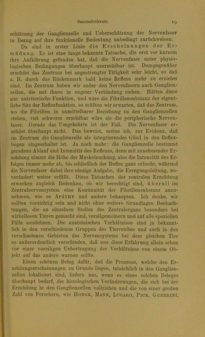 Schätzung der Ganglieiizelle und Ueberscliätzung der Nervenfaser in Bezug auf ihre funktionelle Bedeutung unbedingt zurückweisen. Da sind in erster Linie die Erscheinungen der Er- müdung. Es ist eine lange bekannte Tatsache, die erst vor kurzem ihre Aufklärung gefunden hat, daß die Nervenfaser unter physio- logischen Bedingungen überhaupt unermüdbar ist. Demgegenüber ermüdet das Zentrum bei angestrengter Tätigkeit sehr leicht, so daß z. B. tlurch das Rückenmark bald keine Refle.xe mehr zu erzielen sind. Im Zentrum haben wir außer den Nervenfasern auch Ganglien- zellen, die mit ihnen in engster Verbindung stehen. Hätten diese nur nutritorische Funktion, und wäre die Fibrillensubstanz der eigent- liche Sitz der Refle.xfunktion, so müßten wir erwarten, daß das Zentrum, wo die Fibrillen in unmittelbarer Beziehung zu den Ganglienzellen stehen, viel schwerer ermüdbar wäre als die peripherische Nerven- faser. Gerade das Umgekehrte ist der Fall. Die Nervenfaser er- müdet überhaupt nicht. Das beweist, meine ich, zur Evidenz, daß im Zentrum die Ganglienzelle als integrierendes Glied in den ReÜe.x- bogen eingeschaltet ist. Ja noch mehr; die Ganglienzelle bestimmt geradezu Ablauf und Intensität des Reflexes, denn mit zunehmender Er- müdung nimmt die Höhe der Muskelzuckung, also die Intensität des Er- folges immer mehr ab, bis schließlich der Reflex ganz erlischt, während die Nervenfaser dabei ihre einzige Aufgabe, die Erregungsleitung, un- verändert weiter erfüllt. Diese Tatsachen der zentralen Ermüdung erwecken zugleich Bedenken, ob wir berechtigt sind, überall im Zentralnervensystem eine Kontinuität der Fibrillensubstanz anzu- nehmen, wie es Apäthy und andere behaupten. Ich denke, wir sollten vorsichtig sein und nicht ohne weitere Grundlagen Beobach- tungen, die an einzelnen Stellen des Zentralorgans besonders bei wirbellosen Tieren gemacht sind, verallgemeinern und auf alle speziellen Fälle ausdehnen. Die anatomischen Verhältnisse sind ja bekannt- lich in den verschiedenen Gru])pen des Tierreiches und auch in den verschiedenen Gebieten des Nervensystems bei dem gleichen Tier so außerordentlich verschieden, daß uns diese Erfahrung allein schon vor einer voreiligen Uebertragung der Verhältnisse von einem Ob- jekt auf das andere warnen sollte. Einen schönen Beleg dafür, daß die Prozesse, welche den Er- müdungserscheinungen zu Grunde liegen, tatsächlich in den Ganglien- zellen lokalisiert sind, liefern uns, wenn es eines solchen Beleges überhaupt bedarf, die histologischen ^'eränderungen, die sich bei der Ermüdung in den Ganglienzellen vollziehen und die von einer großen Zahl von Forschern, wie Hodge, Mann, Lugaro, Pick, Guerrini,