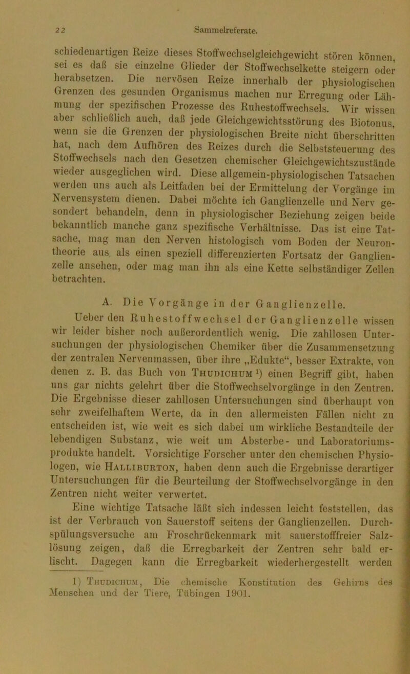 schiedenartigen Reize dieses Stoffwechselgleichgewicht stören können sei es daß sie einzelne Glieder der Stoffwechselkette steigern oder herabsetzen. Die nervösen Reize innerhalb der physiologischen Grenzen des gesunden Organismus machen nur Erregung oder Läh- mung der spezifischen Prozesse des Ruhestoffwechsehs. Wir wissen aber schließlich auch, daß jede Gleichgewichtsstörung des Biotonus, wenn sie die Grenzen der physiologischen Breite nicht überschritten hat, nach dem Aufhören des Reizes durch die Selbststeuerung des Stoffwechsels nach den Gesetzen chemischer Gleichgewichtszustände ieder ausgeglichen wird. Diese allgemein-physiologischen Tatsachen werden uns auch als Leitfaden bei der Ermittelung der Vorgänge im Nervensystem dienen. Dabei möchte ich Ganglienzelle und Nerv ge- sondeit behandeln, denn in physiologischer Beziehung zeigen beide bekanntlich manche ganz spezifische Verhältnisse. Das ist eine Tat- sache, mag man den Nerven histologisch vom Boden der Neuron- theorie aus als einen speziell differenzierten Fortsatz der Ganglien- zelle ansehen, oder mag man ihn als eine Kette selbständiger Zellen betrachten. A. Die Vorgänge in der Ganglienzelle. Leber den Ruhestoffwechsel der Ganglien zelle wissen wir leider bisher noch außerordentlich wenig. Die zahllosen Unter- suchungen der i)hysiologischen Chemiker über die Zusammensetzung der zentralen Nervenmassen, über ihre „Edukte“, besser Extrakte, von denen z. B. das Buch von Thudiciium i) einen Begriff gibt, haben uns gar nichts gelehrt über die Stoffwechselvorgänge in den Zentren. Die Ergebnisse dieser zahllosen Untersuchungen sind überhaupt von sehr zweifelhaftem Werte, da in den allermeisten Fällen nicht zu entscheiden ist, wie weit es sich dabei um wirkliche Bestandteile der lebendigen Substanz, wie weit um Absterbe- und Laboratoriums- j)rodukte handelt. Vorsichtige Forscher unter den chemischen Physio- logen, wie Halliburton, haben denn auch die Ergebnisse derartiger Untersuchungen für die Beurteilung der Stoffwechselvorgänge in den Zentren nicht weiter verwertet. Eine wichtige Tatsache läßt sich indessen leicht feststellen, das ist der Verbrauch von Sauerstoff seitens der Ganglienzellen. Durch- spülungsversuche am Froschrückenmark mit sauerstofffreier Salz- lösung zeigen, daß die Erregbarkeit der Zentren sehr bald er- lischt. Dagegen kann die Erregbarkeit wiederhergestellt werden 1) Tmudiciutm, Die chemisclie Konstitution des Gehirns des Menschen und der Tiere, Tübingen 1901.