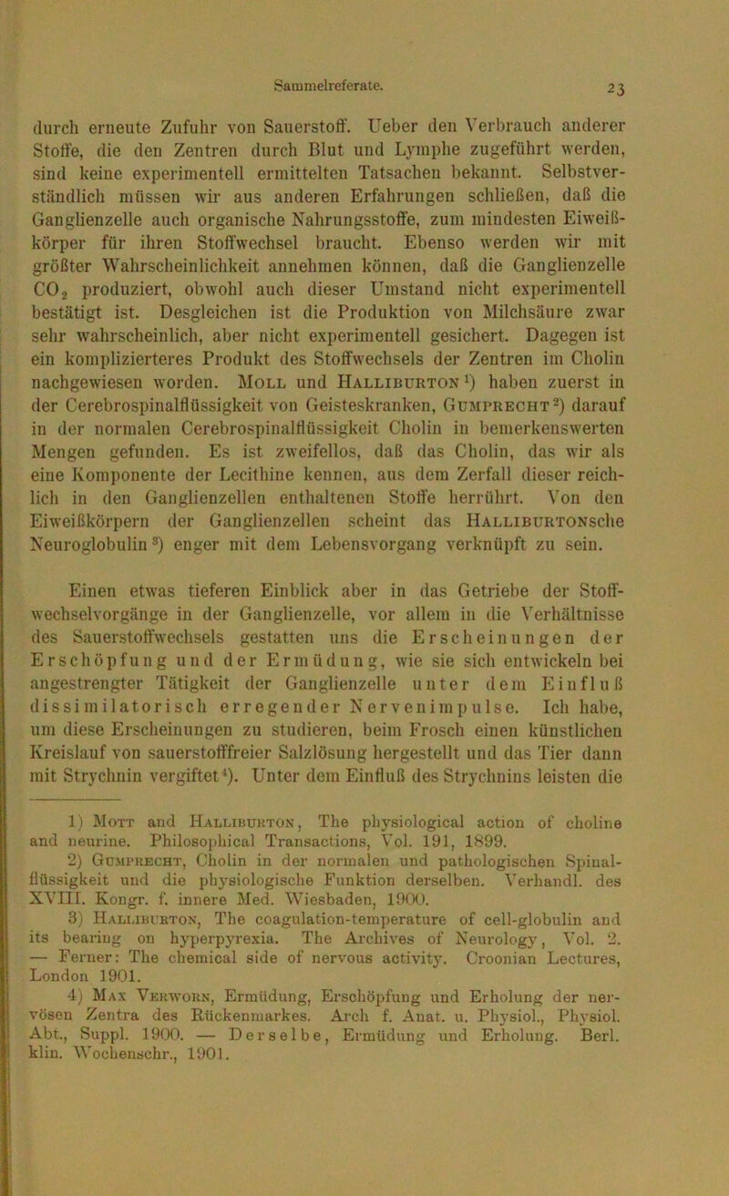 durch erneute Zufuhr von Sauerstoff. Ueber den Verbrauch anderer Stoffe, die den Zentren durch Blut und Lymphe zugeführt werden, sind keine experimentell ermittelten Tatsachen bekannt. Selbstver- ständlich müssen wir aus anderen Erfahrungen schließen, daß die Ganglienzelle auch organische Nahrungsstoffe, zum mindesten Eiweiß- körper für ihren Stoffwechsel braucht. Ebenso werden wir mit größter Wahrscheinlichkeit annehmen können, daß die Ganglienzelle CO 2 produziert, obwohl auch dieser Umstand nicht experimentell bestätigt ist. Desgleichen ist die Produktion von Milchsäure zwar sehr w'ahrscheinlich, aber nicht experimentell gesichert. Dagegen ist ein komplizierteres Produkt des Stoffwechsels der Zentren im Cholin nachgewiesen worden. Moll und Halliburton haben zuerst in der Cerebrospinalflüssigkeit von Geisteskranken, Gumprecht^) darauf in der normalen Cerebrospinalflüssigkeit Cholin in bemerkenswerten Mengen gefunden. Es ist zweifellos, daß das Cholin, das wir als eine Komponente der Lecithine kennen, aus dem Zerfall dieser reich- lich in den Ganglienzellen enthaltenen Stoffe herrührt. Von den Eiweißkörpern der Ganglienzellen scheint das HalliburtonscIig Neuroglobulin ®) enger mit dem Lebensvorgang verknüpft zu sein. Einen etwas tieferen Einblick aber in das Getriebe der Stoff- wechselvorgänge in der Ganglienzelle, vor allem in die Verhältnisse des Sauerstotfwechsels gestatten uns die Erscheinungen der Erschöpfung und der Ermüdung, wie sie sich entwickeln bei angestrengter Tätigkeit der Ganglienzelle unter dem Einfluß di s si m i 1 at0r i sc h erregender N e r v e n i m p u 1 s e. Ich habe, um diese Erscheinungen zu studieren, beim Frosch einen künstlichen Kreislauf von sauerstofffreier Salzlösung hergestellt und das Tier dann mit Strychnin vergiftet^). Unter dem Einfluß des Strychnins leisten die 1) Mott and Halliburton, The physiological action of choline and neurine. Philosophical Transactions, Vol. 191, 1899. 2) Gumpkecht, Cholin in der normalen und pathologischen Spinal- flüssigkeit und die physiologi.sche Funktion derselben. Verhandl. des XVIII. Kongr. f. innere IMed. Wiesbaden, 19(X). 3) Halliburton, The coagulation-temperature of cell-globulin and its bearing on hyperpj^rexia. The Archives of Neurology, Vol. 2. — Ferner: The Chemical side of nervous activity. Croonian Lectures, London 1901. 4) Max Verwohn, Ermüdung, Erschöpfung und Erholung der ner- vösen Zentra des Hückenraarkes. Arch f. Auat. u. Physiol., Physiol. Abt., Suppl. 1900. — Derselbe, Ermüdung und Erholung. Berl. klin. Wochenschr., 1901.
