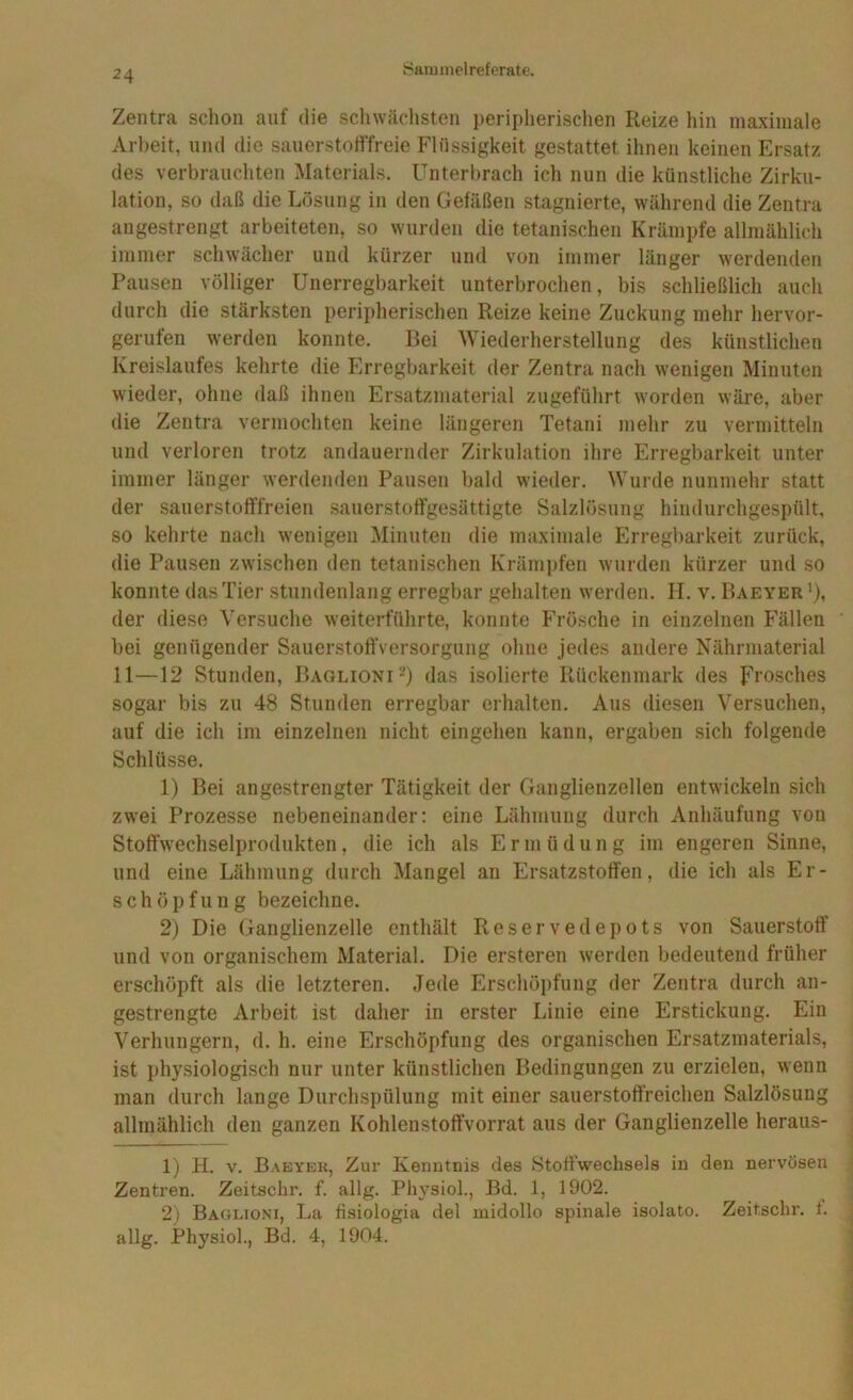 Zentra schon auf die schwächsten peripherischen Reize liin inaxiniale Arbeit, und die sauerstotffreie Flüssigkeit gestattet ihnen keinen Ersatz des verbrauchten Materials. Unterbrach ich nun die künstliche Zirku- lation, so daß die Lösung in den Gefäßen stagnierte, während die Zentra angestrengt arbeiteten, so wurden die tetanischen Krämpfe allmählich immer schwächer und kürzer und von immer länger werdenden Pausen völliger Unerregbarkeit unterbrochen, bis schließlich auch durch die stärksten peripherischen Reize keine Zuckung mehr hervor- gerufen werden konnte. Bei AViederherstellung des künstlichen Kreislaufes kehrte die Erregbarkeit der Zentra nach wenigen Minuten wieder, ohne daß ihnen Ersatzmaterial zugeführt worden wäre, aber die Zentra vermochten keine längeren Tetani mehr zu vermitteln und verloren trotz andauernder Zirkulation ihre Erregbarkeit unter immer länger werdenden Pausen bald wieder. Wurde nunmehr statt der sauerstofffreien .sauerstoffgesättigte Salzlösung hindurchgespült, so kehrte nach wenigen Minuten die maximale Erregbarkeit zurück, die Pausen zwischen den tetanischen Krämi)fen wurden kürzer und so konnte das Tier stundenlang erregbar gehalten w'erden. H. v. Baeyer'), der diese Versuche weiterführte, konnte Frösche in einzelnen Fällen bei genügender SauerstoftVersorgung ohne jedes andere Nährmaterial 11—12 Stunden, Baglioni-) das isolierte Rückenmark des Frosches sogar bis zu 48 Stunden erregbar erhalten. Aus diesen Versuchen, auf die ich im einzelnen nicht eingehen kann, ergaben sich folgende Schlüsse. 1) Bei angestrengter Tätigkeit der Ganglienzellen entwickeln sich zwei Prozesse nebeneinander; eine Lähmung durch Anhäufung von Stoffwechselprodukten, die ich als Ermüdung im engeren Sinne, und eine Lähmung durch Mangel an Ersatzstoffen, die ich als Er- schöpfung bezeichne. 2) Die Ganglienzelle enthält Reservedepots von Sauerstoff und von organischem Material. Die ersteren werden bedeutend früher erschöpft als die letzteren. Jede Erschöpfung der Zentra durch an- gestrengte Arbeit ist daher in erster Linie eine Erstickung. Ein Verhungern, d. h. eine Erschöpfung des organischen Ersatzmaterials, ist physiologisch nur unter künstlichen Bedingungen zu erzielen, wenn man durch lange Durchspülung mit einer sauerstoft’reichen Salzlösung allmählich den ganzen Kohlenstoffvorrat aus der Ganglienzelle heraus- 1) H. v. Baeyek, Zur Kenntnis des Stoffwechsels in den nervösen Zentren. Zeitschr. f. allg. Physiol., Bd. 1, 1902. 2) Baglioni, La fisiologia del midollo spinale isolato. Zeitschr. 1. allg. Physiol., Bd. 4, 1904.