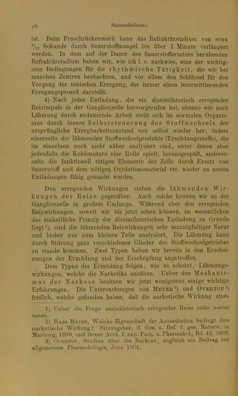 ist. Beim Frosclirückenmark kann das Refraktärstadium von etwa Vi2 Sekunde durcli Sauerstoft'mangel bis über 1 Minute verlängert werden. In dem auf der Dauer des Sauerstoffersatzes beruhenden Refraktärstadium haben wir, wie ich 1. c. nachwies, eine der wichtig- sten Bedingungen für die rhythmische Tätigkeit, die wir bei manclien Zentren beobachten, und vor allem den Schlüssel für den Vorgang der tonischen Erregung, der immer einen intermittierenden Erregungsprozeß darstellt. 4) Nach jeder Entladung, die ein dissiniilatorisch erregender Reizimpuls in der Ganglienzelle hervorgerufen hat, ebenso wie nach Lähmung durch andauernde Arbeit stellt sich im normalen Organis- mus durch innere Selbststeuerung des Stoffwechsels der ursprüngliche Erregbarkeitszustand von selbst wieder her, indem einerseits die lähmenden Stoff'wechselprodukte (Ermüdungsstoffe), die im einzelnen noch nicht näher analysiert sind, unter denen aber jedenfalls die Kohlensäure eine Rolle spielt, herausgespült, anderer- seits die funktionell tätigen Elemente der Zelle durch Ersatz von Sauerstoff und dem nötigen Oxydationsmaterial etc. wieder zu neuen Entladungen fähig gemacht werden. Den erregenden Wirkungen stehen die lähmenden Wir- kungen der Reize gegenüber. Auch solche kennen wir an der Ganglienzelle in großem Umfange. Während aber den erregenden Reizwirkungen, soweit wir bis jetzt sehen können, im wesentlichen das einheitliche Prinzip der dissimilatorischen Entladung zu Grunde liegt ^), sind die lähmenden Reizwirkungen sehr mannigfaltiger Natur und bisher nur zum kleinen Teile analysiert. Die Lähmung kann durch Störung ganz verschiedener Glieder des Stoffwechselgetriebes zu Stande kommen. Zwei Typen haben wir bereits in den Erschei- nungen der Ermüdung und der Erschöpfung angetroffen. Dem Typus der Ermüdung folgen, wie es scheint, Lähmungs- wirkungen, welche die Narkotika ausüben. Ueber den Mechanis- mus der Narkose besitzen wir jetzt wenigstens einige wichtige Erfahrungen. Die Untersuchungen von Meyer*) und Overton’) freilich, welche gefunden haben, daß die narkotische Wirkung eines 1) Ueber die Frage assimilatorisch erregender Reize siehe weiter unten. 2) Hans Mhyeh, Welche Eigenschaft der Anaesthetica bedingt ihre narkotische Wirkung? Sitzungsber. d. Ges. z. Bef. d. ges. Naturw. in Marburg, 1809, und ferner Arch. f. exp. Path. u. Pharmakol., Bd. 42, 1899. 3) OvEKTON, Studien über die Narkose, zugleich ein Beitrag zur allgemeinen Pharmakologie, Jena 1901.