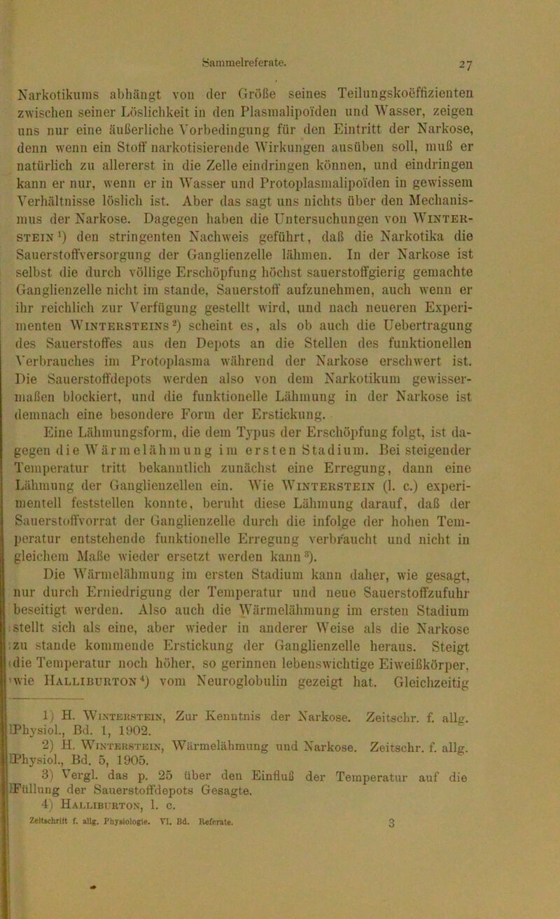 Narkotikums abhäiigt von der Größe seines Teilungskoeffizienten z^Yischen seiner Löslichkeit in den Plasinalipoiden und Wasser, zeigen uns nur eine äußerliche Vorbedingung für den Eintritt der Narkose, denn wenn ein Stoff narkotisierende Wirkungen ausüben soll, muß er natürlich zu allererst in die Zelle eindringen können, und eindringen kann er nur, wenn er in Wasser und Protoplasmalipoiden in gewissem Verhältnisse löslich ist. Aber das sagt uns nichts über den Mechanis- mus der Narkose. Dagegen haben die Untersuchungen von Winter- stein 1) den stringenten Nachweis geführt, daß die Narkotika die SauerstoftVersorgung der Ganglienzelle lähmen. In der Narkose ist selbst die durch völlige Erschöpfung höchst sauerstotfgierig gemachte Ganglienzelle nicht im stände, Sauerstoff aufzunehmen, auch wenn er ihr reichlich zur Verfügung gestellt wird, und nach neueren Experi- menten Wintersteinsscheint es, als ob auch die Uebertragung des Sauerstoffes aus den Depots an die Stellen des funktionellen ^’erbrauches im Protoplasma während der Narkose erschwert ist. Die Sauerstoff'depots werden also von dem Narkotikum gewisser- maßen blockiert, und die funktionelle Lähmung in der Narkose ist demnach eine besondere Form der Erstickung. Eine Lähmungsform, die dem Typus der Erschöpfung folgt, ist da- gegen (1 ie Wärnie 1 ähmung im ersten Stadiuin. Bei steigender Temperatur tritt bekanntlich zunächst eine Erregung, daun eine Lähmung der Ganglienzellen ein. Wie Winterstein (1. c.) experi- mentell feststellen konnte, beruht diese Lähmung darauf, daß der SauerstoffVorrat der Ganglienzelle durch die infolge der hohen Tem- peratur entstehende funktionelle Erregung verbraucht und nicht in gleichem Maße wieder ersetzt werden kann ■'*). Die Wärmelähmung im ersten Stadium kann daher, wie gesagt, nur durch Erniedrigung der Temperatur und neue Sauerstoffzufuhr beseitigt werden. Also auch die Wärmelähmung im ersten Stadium stellt sich als eine, aber wieder in anderer Weise als die Narkose l:zu Stande kommende Erstickung der Ganglienzelle heraus. Steigt (die Temperatur noch höher, so gerinnen lebenswichtige Eiweißkörper, 'wie Halliburton■*) vom Neuroglobuliu gezeigt hat. Gleichzeitig 1) H. WiNTEKSTEiN, Zur Kenutnis der Narkose. Zeitschr. f. allg. 'Physiol., ßd. 1, 1902. 2) H. WiNTEKSTEiN, Wiirmelähmung und Narkose. Zeitschr. f. allg. IPhysiol., Bd. 5, 1905. d) \ ergl. das p. 25 über den Einfluß der Temperatur auf die IFüllung der Sauerstoff'depots Gesagte. 4) Halliburton, 1. c. ZelUchrilt f. allg. Physiologie. VI. Bd. Referate. 3