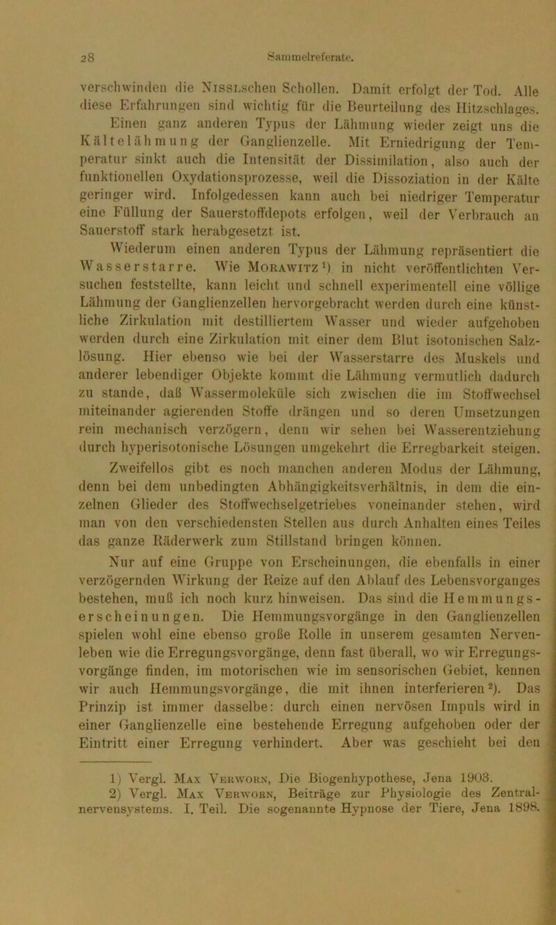 verschwinden die NissLschen Schollen. Damit erfolgt der Tod. Alle diese Erfahrungen sind wichtig für die Beurteilung des Hitzschlages. Einen ganz anderen Typus der Lähmung wieder zeigt uns die Kältelähmung der Ganglienzelle. Mit Erniedrigung der Tem- peratur sinkt auch die Intensität der Dissimilation, also auch der funktionellen Oxydationsprozesse, weil die Dissoziation in der Kälte geringer wdrd. Infolgedessen kann auch bei niedriger Temperatur eine Füllung der SauerstofTdepots erfolgen, w^eil der Verbrauch an Saiierstoflf stark herabgesetzt ist. Wiederum einen anderen Typus der Lähmung repräsentiert die Wasser Star re. Wie Morawitz D in nicht veröffentlichten Ver- suchen feststellte, kann leicht und schnell experimentell eine völlige Lähmung der Ganglienzellen hervorgebracht werden durch eine künst- liche Zirkulation mit destilliertem Wasser und wieder aufgehoben werden durch eine Zirkulation mit einer dem Blut isotonischen Salz- lösung. Hier ebenso wie bei der Wasserstarre des Muskels und anderer lebendiger Objekte kommt die Lähmung vermutlich dadurch zu Stande, daß Wassermoleküle sich zwischen die im Stoffwechsel miteinander agierenden Stoffe drängen und so deren Umsetzungen rein mechanisch verzögern, denn wir sehen bei Wasserentziehung durch hyperisotonische Lösungen umgekehrt die Erregbarkeit steigen. Zweifellos gibt es noch manchen anderen Modus der Lähmung, denn bei dem unbedingten Abhängigkeitsverhältnis, in dem die ein- zelnen Glieder des Stoffwechselgetriebes voneinander stehen, wird man von den verschiedensten Stellen aus durch Anhalten eines Teiles das ganze Räderwerk zum Stillstand bringen können. Nur auf eine Grui)pe von Erscheinungen, die ebenfalls in einer verzögernden Wirkung der Reize auf den Ablauf des Lebensvorganges bestehen, muß ich noch kurz hin weisen. Das sind die Hemmungs- erscheinungen. Die Hemmungsvorgänge in den Ganglienzellen spielen wohl eine ebenso große Rolle in unserem gesamten Nerven- leben wie die Erregungsvorgänge, denn fast überall, wo wir Erregungs- vorgänge finden, im motorischen wie im sensorischen Gebiet, kennen wir auch Hemmungsvorgänge, die mit ihnen interferieren*). Das Prinzip ist immer dasselbe: durch einen nervösen Impuls wird in einer Ganglienzelle eine bestehende Erregung aufgehoben oder der Eintritt einer Erregung verhindert. Aber w^as geschieht bei den 1) Vergl. Max Vekwokn, Die Biogenhypothese, Jena 1903. 2) Vergl. Max Vekwobn, Beiträge zur Physiologie des Zentral- nervensystems. I. Teil. Die sogenannte Hypnose der Tiere, Jena 1898.
