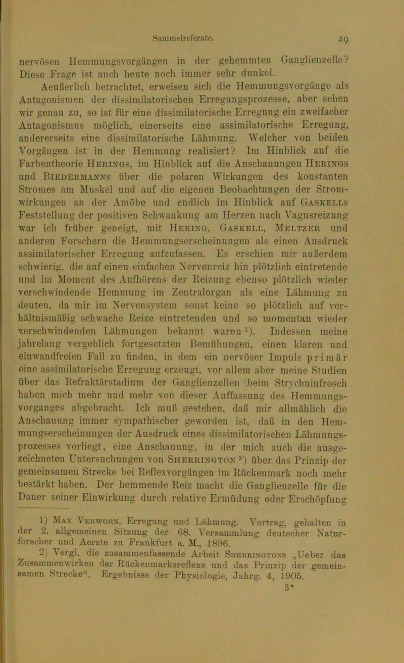 nervösen Henunungsvorgängen in der gehemmten Ganglienzelle? Diese Frage ist auch heute noch immer sehr dunkel. Aeußerlich betrachtet, erweisen sich die Hemmungsvorgänge als Antagonismen der dissimilatorischen Erregungsprozesse, aber sehen wir genau zu, so ist für eine dissimilatorische Erregung ein zweifacher Antagonismus möglich, einerseits eine assimilatorische Erregung, andererseits eine dissimilatorische Lähmung. Welcher von beiden Vorgängen ist in der Hemmung realisiert? Im Hinblick auf die h'arbentheorie Herings, im Hinblick auf die Anschauungen Herings und Biedermanns über die polaren Wirkungen des konstanten Stromes am Muskel und auf die eigenen Beobachtungen der Strom- wirkungen an der Amöbe und endlich im Hinblick auf Gaskells Feststellung der i)ositiven Schwankung am Herzen nach Vagusreizung war ich früher geneigt, mit Hering. Gaskell, Meltzer und anderen Forschern die Hemmungserscheinungen als einen Ausdruck assimilatorischer Erregung aufzufassen. Es erschien mir außerdem schwierig, die auf einen einfachen Nervenreiz hin i)lötzlich eintretende und im Moment des Aufliörens der Beizung ebenso plötzlich wieder verschwindende Hemmung im Zentralorgan als eine Lähmung zu deuten, da mir im Nervensystem sonst keine so plötzlich auf ver- hältnismäßig schwache Beize eintretenden und so momentan wieder verschwindenden Lähmungen bekannt waren ^). Indessen meine jahrelang vergeblich fortgesetzten Bemühungen, einen klaren und einwandfreien Fall zu finden, in dem ein nervöser Impuls primär eine assimilatorische Erregung erzeugt, vor allem aber meine Studien über das Befraktärstadium der Ganglienzellen .beim Strvchninfrosch haben mich mehr und mehr von dieser Auffassung des Hemmungs- vorganges abgebracht. Ich muß gestehen, daß mir allmälilich die Anschauung immer sympathischer geworden ist, daß in den Hem- mungserscheinungen der Ausdruck eines dissimilatorischen Lähmungs- prozesses vorliegt, eine Anschauung, in der mich auch die ausge- zeichneten Untersuchungen von Siierrington '^) über das Prinzip der j gemeinsamen Strecke bei Beflexvorgängen im Bückenmark noch mehr bestärkt haben. Der hemmende Reiz macht die Ganglienzelle für die Dauer seiner Einwirkung durch relative Ermüdung oder Erschöpfung 1) Max \ erwoun, Erregung und Lähmung. Vortrag, gehalten in I der 2. allgemeinen Sitzung der 68. Versammlung deutscher Natur- i forscher und Aerzte zu Frankfurt a. M., 1896. } 2) Vergl. die zusammenfassende Arbeit Shekrixoto.ns „Ueber das Zusammenwirken der Rückeiimarksreflexe und das Prinzip der gemein- samen Strecke“. Ergebnisse der Physiologie, Jahrg. 4, 1905. 3*