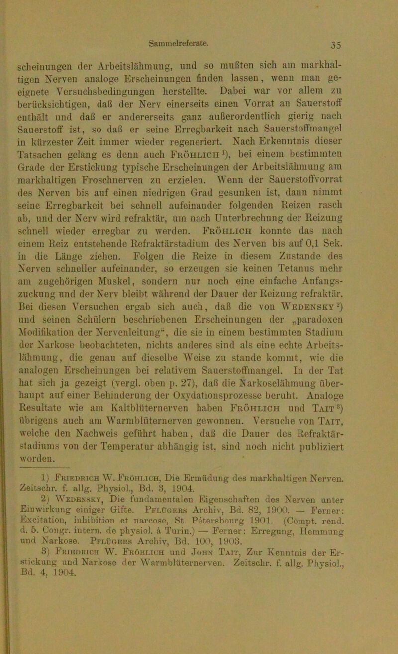 scheinuugen der Arbeitslähmimg, nnd so mußten sich am markhal- tigen Nerven analoge Erscheinungen finden lassen, wenn man ge- eignete Versuchsbedingungen herstellte. Dabei war vor allem zu berücksichtigen, daß der Nerv einerseits einen Vorrat an Sauerstoff enthält und daß er andererseits ganz außerordentlich gierig nach Sauerstoff ist, so daß er seine Erregbarkeit nach Sauerstoffmangel in kürzester Zeit immer wieder regeneriert. Nach Erkenntnis dieser Tatsachen gelang es denn auch Fröhlich ^), bei einem bestimmten Grade der Erstickung typische Erscheinungen der Arbeitslähmung am markhaltigen Froschnerven zu erzielen. Wenn der Sauerstoffvorrat des Nerven bis auf eineu niedrigen Grad gesunken ist, dann nimmt seine Erregbarkeit bei schnell aufeinander folgenden Reizen rasch ab, und der Nerv wird refraktär, um nach Unterbrechung der Reizung schnell wieder erregbar zu werdeu. Fröhlich konnte das nach einem Reiz entstehende Refraktärstadiiim des Nerven bis auf 0,1 Sek. in die Länge ziehen. Folgen die Reize in diesem Zustande des Nerven schneller aufeinander, so erzeugen sie keinen Tetanus mehr am zugehörigen Muskel, sondern nur noch eine einfache Anfangs- zuckung und der Nerv bleibt während der Dauer der Reizung refraktär. Bei diesen Versuchen ergab sich auch, daß die von Wedensky-) und seinen Schülern beschriebenen Erscheinungen der „paradoxen Modifikation der Nervenleitung“, die sie in einem bestimmten Stadium der Narkose beobachteten, nichts anderes sind als eine echte Arbeits- lähmung, die genau auf dieselbe Weise zu stände kommt, wie die analogen Erscheinungen bei relativem Sauerstoffmangel. In der Tat hat sich ja gezeigt (vergl. oben p. 27), daß die Narkoselähmung über- haupt auf einer Behinderung der Oxydationsprozesse beruht. Analoge Resultate wie am Kaltblüternerven haben Fröhlich und Tait^) übrigens auch am Warmblüternerven gewonnen. Versuche von Tait, welche den Nachweis geführt haben, daß die Dauer des Refraktär- stadiums von der Temperatur abhängig ist, sind noch nicht publiziert worden. 1) Fkif;i>rk:h W.Fköhi.ich, Die Ermüdung des markhaltigen Nerven. Zeitschr. f. allg. Physiol., Bd. d, 1904. 2) Wedknskv, Die fundamentalen Eigenschaften des Nerven unter Einwirkung einiger Gifte. Pflügers Archiv, Bd. 82, lOtX). — Ferner: Excitation, inhibition et narcose, St. Petersbonrg 1901. (Compt. rend. d. 5. Congr. intern, de ph)'^siol. ä Turin.) — Ferner: Erregung, Hemmung und Narkose. Pflügers Archiv, Bd. 10<'', 1903. 3) Fkieoricii W. Fröhlich und Johx Tait, Zur Kenntnis der Er- .siickung und Narkose der Warmblüternerven. Zeitschr. f. allg. Physiol., Bd. 4, 1904.