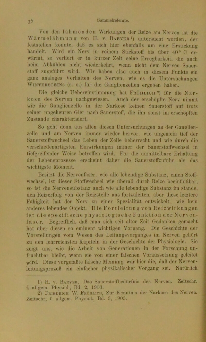 Von den lähmenden Wirkungen der Reize am Nerven ist die W ä r m e 1 ä h m u n g von II. v. Baeyer ‘) untersucht worden . der feststellen konnte, daß es sich hier ebenfalls um eine Erstickung handelt. Wird ein Nerv in reinem Stickstoff bis über 40 C er- wärmt, so verliert er in kurzer Zeit seine Erregbarkeit, die auch beim Abkühlen nicht wiederkehrt, wenn nicht dem Nerven Sauer- stoff’ zugeführt wird. Wir haben also auch in diesem Punkte ein ganz analoges ^'erhalten des Nerven, wie es die Untersuchungen Wintersteins (s. o.) für die Ganglienzellen ergeben haben. Die gleiche Uebereinstimmung hat Fröhlich für die Nar- kose des Nerven nachgewiesen. Auch der erschöpfte Nerv nimmt wie die Ganglienzelle in der Narkose keinen Sauerstoff auf trotz seiner ungeheuren Gier nach Sauerstoff, die ihn sonst im erschöpften Zustande charakterisiert. So geht denn aus allen diesen Untersuchungen an der Ganglien- zelle und am Nerven immer wieder hervor, wie ungemein tief der Sauerstoffwechsel das Leben der Zelle beherrscht und wie durch die verschiedenartigsten Einwirkungen immer der Sauerstoffwechsel in tiefgreifender Weise betroffen wird. Für die unmittelbare Erhaltung der Lebensiu'ozesse erscheint daher die Sauerstoffzufuhr als das wichtigste Moment. Besitzt die Nervenfaser, wie alle lebendige Substanz, einen Stoff- wechsel, ist dieser Stoffwechsel wie überall durch Reize beeinflußbar, so ist die Nervensubstanz auch wie alle lebendige Substanz im stände, den Reizerfolg von der Reizstelle aus fortzuleiten, aber diese letztere Fähigkeit hat der Nerv zu einer Sj)ezialität entwickelt, wie kein anderes lebendes Objekt. Die Fortleitung von Reiz Wirkungen ist die spezifische physiologische Funktion derNerven- faser. Begreiflich, daß man sich seit alter Zeit Gedanken gemacht hat über diesen so eminent wichtigen Vorgang. Die Geschichte der Vorstellungen vom Wesen des Leitungsvorganges im Nerven gehört zu den lehrreichsten Kapiteln in der Geschichte der Physiologie, Sie zeigt uns, wie die Arbeit von Generationen in der Forschung un- fruchtbar bleibt, w’enn sie von einer falschen Voraussetzung geleitet wird. Diese vorgefaßte falsche Meinung war hier die, daß der Nerven- leitungsprozeß ein einfacher physikalischer Vorgang sei. Natürlich 1) H. V. Baeyek, Das Sauerstoffbedürfuis des Nerven. Zeitschr. f. allgem. Physiol., Bd. 2, 1903. 2) FuiEuiucn W. Fkühlicii, Zur Kenntnis der Narkose des Nerven, Zeitschr. f. allgem. Physiol., Bd. 3, 19U3.