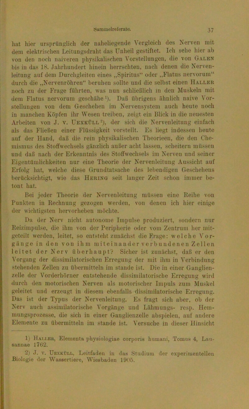 hat liier ursprünglich der naheliegende Vergleich des Nerven mit dem elektrischen Leitungsdraht das Unheil gestiftet. Ich sehe hier ab von den noch naiveren physikalischen V'orstellungen, die von Galen bis in das 18. Jahrhundert hinein herrschten, nach denen die Nerven- leitung auf dem Durchgleiten eines „Spiritus“ oder „Flatus nervorum“ durch die „Nervenröhren“ beruhen sollte und die selbst einen Haller noch zu der Frage führten, was nun schließlich in den Muskeln mit dem Flatus nervorum geschähe ^). Daß übrigens ähnlich naive Vor- stellungen von dem Geschehen im Nervensystem auch heute noch in manchen Köpfen ihr Wesen treiben, zeigt ein Blick in die neuesten Arbeiten von J. v. ÜEXKÜLL-j, der sich die Nervenleitung einfach als das Fließen einer Flüssigkeit vorstellt. Es liegt indessen heute auf der Hand, daß die rein physikalischen Theorieen, die den Che- mismus des Stoffwechsels gänzlich außer acht lassen, scheitern müssen und daß nach der Erkenntnis des StolTwechsels im Nerven und seiner Eigentümlichkeiten nur eine Theorie der Nervenleitung Aussicht auf Erfolg hat, welche diese Grundtatsache des lebendigen Geschehens berücksichtigt, wie das Hering seit langer Zeit schon immer be- tont hat. Bei jeder Theorie der Nervenleitung müssen eine Reihe von Punkten in Rechnung gezogen werden, von denen ich hier einige der wichtigsten hervorhebeii möchte. Da der Nerv nicht autonome Impulse produziert, sondern nur Reiziminilse, die ihm von der Peripherie oder vom Zentrum her mit- geteilt werden, leitet, so entsteht zunächst die Frage: welche Vor- gänge in den von ih m miteinander verbundenen Zellen leitet der Nerv überhaupt? Sicher ist zunächst, daß er den Vorgang der dissimilatorischen Erregung der mit ihm in Verbindung stehenden Zellen zu übermitteln im stände ist. Die in einer Ganglien- zelle der Vorderhörner entstehende dissimilatorische Erregung wird durch den motorischen Nerven als motorischer Impuls zum Muskel geleitet und erzeugt in diesem ebenfalls dissimilatorische Erregung. Das ist der Typus der Nervenleitung. Es fragt sich aber, ob der Nerv auch assimilatorische Vorgänge und Lähmungs- resp. Hem- mungsprozesse, die sich in einer Ganglienzelle abspieleu, auf andere Elemente zu übermitteln im stände ist. Versuche in dieser Hinsicht 1) Hai.i.er, Element» physiologiae corporis humani, Tomus 4, Lau- ßannae 1762. 2) J. v. Uexküll, Leitfaden in das Studium der experimentellen Biologie der Wassertiere, Wiesbaden 1905.