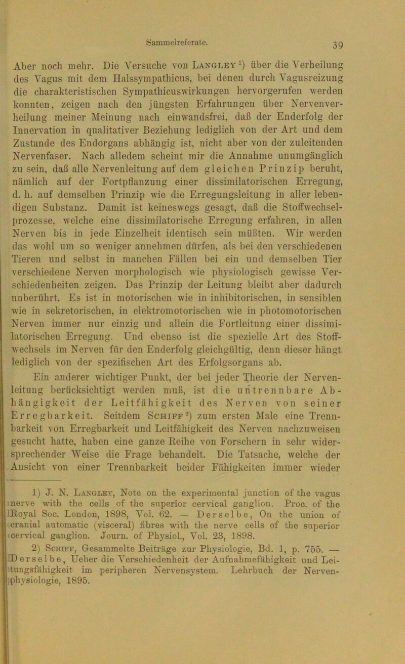 Aber noch mehr. Die Versuche von Langley über die Verheilung des Vagus mit dem Halssympathicus, bei denen durch Vagusreizung die charakteristischen SympathicusAvirkungen hervorgerufen werden konnten, zeigen nach den jüngsten Erfahrungen über Nervenver- heilung meiner Meinung nach einwandsfrei, daß der Enderfolg der Innervation in qualitativer Beziehung lediglich von der Art und dem Zustande des Endorgans abhängig ist, nicht aber von der zuleitenden Nervenfaser. Nach alledem scheint mir die Annahme unumgänglich zu sein, daß alle Nervenleitung auf dem gleichen Prinzip beruht, nämlich auf der Fortpflanzung einer dissimilatorischen Erregung, d. h. auf demselben Prinzip wie die Erregungsleitung in aller leben- digen Substanz. Damit ist keineswegs gesagt, daß die Stoffwechsel- prozesse, welche eine dissiinilatorische Erregung erfahren, in allen Nerven bis in jede Einzelheit identisch sein müßten. Wir werden das wohl um so weniger annehmen dürfen, als bei den verschiedenen Tieren und selbst in manchen Fällen bei ein und demselben Tier verschiedene Nerven morphologisch wie i>hysiologisch gewisse Ver- schiedenheiten zeigen. Das Prinzip der Leitung bleibt aber dadurch unberührt. Es ist in motorischen wie in inhibitorischen, in sensiblen wie in sekretorischen, in elektromotorischen wie in photomotorischen Nerven immer nur einzig und allein die Fortleitung einer dissimi- latorischen Erregung. Und ebenso ist die spezielle Art des Stoff- wechsels im Nerven für den Enderfolg gleichgültig, denn dieser hängt lediglich von der spezifischen Art des Erfolgsorgans ab. Ein anderer wichtiger Punkt, der bei jeder Theorie der Nerven- leitung berücksichtigt werden muß, ist die untrennbare Ab- hängigkeit der Leitfähigkeit des Nerven von seiner Erregbarkeit. Seitdem Schiff2) zum ersten Male eine Trenn- barkeit von Erregbarkeit und Leitfähigkeit des Nerven nachzuweisen gesucht hatte, haben eine ganze Reihe von Forschern in sehr wider- sprechender Weise die Frage behandelt. Die Tatsache, welche der Ansicht von einer Trennbarkeit beider Fähigkeiten immer wieder 1) J. N. Langlev, Note on the experimental jnnction of the vagus inerve with the cells of the superior cervical gaiiglioii. Proc. of the JRoyal Soc. London, 1898, Vol. 62. — Derselbe, On the union of cranial automatic (visceral) fibres with the nerve cells of the superior (cervical ganglion. Journ. of Physiol., Vol. 23, 1898. 2) Schiff, Gesammelte Beitrüge zur Physiologie, Bd. 1, p. 755. — IDerselbe, Ueber die Verschiedenheit der Aufnahmefähigkeit und Lei- dungsfähigkeit im peripheren Nervensystem. Lehrbuch der Nerven- ■.physiologie, 1895.