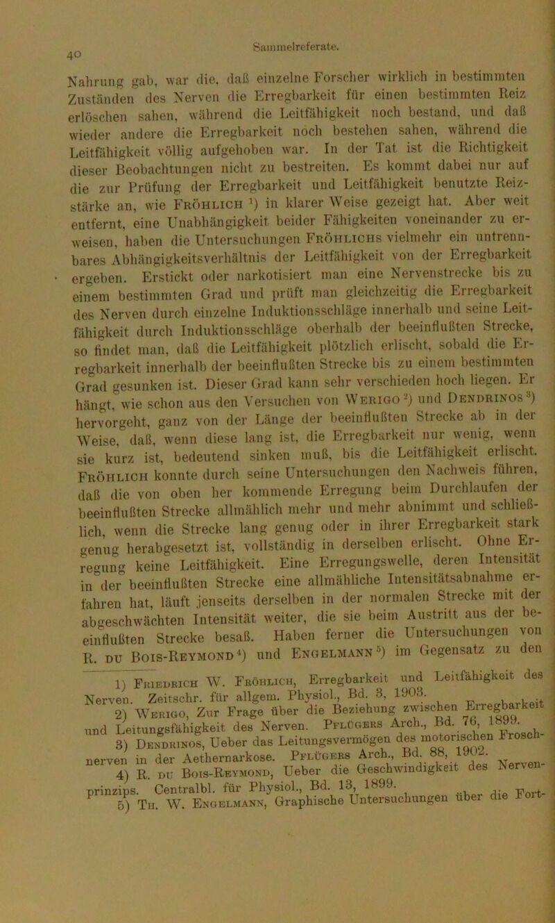 Nahrung gab, war die. daß einzelne Forscher wirklicli in bestimmten Zuständen des Nerven die Erregbarkeit für einen bestimmten Reiz erlöschen sahen, während die Leitfähigkeit noch bestand, und daß wieder andere die Erregbarkeit noch bestehen sahen, während die Leitfähigkeit völlig aufgehoben war. In der Tat ist die Richtigkeit dieser Beobachtungen nicht zu bestreiten. Es kommt dabei nur auf die zur Prüfung der Erregbarkeit und Leitfähigkeit Vjenutzte Reiz- stärke an, wie Fröhlich in klarer Weise gezeigt hat. Aber weit entfernt, eine Unabhängigkeit beider Fähigkeiten voneinander zu er- weisen, liaben die Untersuchungen Fröhlichs vielmehr ein untrenn- bares Abhängigkeitsverhältnis der Leitfähigkeit von der Erregbarkeit ergeben. Erstickt oder narkotisiert man eine Nervenstrecke bis zu einem bestimmten Grad und prüft man gleichzeitig die Erregbarkeit des Nerven durch einzelne Induktionsschläge innerhalb und seine Leit- fähigkeit durch Induktionsschläge oberhalb der beeinflußten Strecke, so findet man, daß die Leitfähigkeit i)lötzlich erlischt, sobald die Er- regbarkeit innerhalb der beeinflußten Strecke bis zu einem bestimmte^n Grad gesunken ist. Dieser Grad kann sehr verschieden hoch liegen. Er hängt, wie schon aus den Versuchen von Werigo=^) und Dendrinos^) hervorgeht, ganz von der Länge der beeinflußten Strecke ab in dei Weise, daß, wenn diese lang ist, die Erregbarkeit nur wenig, wenn sie kurz ist, bedeutend sinken muß, bis die Leitfähigkeit erlischt. Fröhlich konnte durch seine Untersuchungen den Nachweis führen, daß die von oben her kommende Erregung beim Durchlaufen der beeinflußten Strecke allmählich mehr und mehr abnimmt und schließ- lich, wenn die Strecke lang genug oder in ihrer Erregbarkeit stark genug herabgesetzt ist, vollständig in derselben erlischt. Ohne Er- regung keine Leitfähigkeit. Eine Erregungswelle, deren Intensität in^ler beeiiiflußteii Strecke eine allmähliche Intensitätsabnahme er- fahreu hat, läuft jenseits derselben in der normalen Strecke mit der abgeschwächten Intensität weiter, die sie beim Austritt aus der be- einflußten Strecke besaß. Haben ferner die Untersuchungen von R. DU Bois-Reymond) und Engelmann®) im Gegensatz zu den 1) Fiuedkich W. Fböhlich, Erregbarkeit und Leitfähigkeit des Nerven Zeitschr. für allgem. Physiol., Bd. 3, 1903. , i > 2) Werigo, Zur Frage über die Beziehung zwischen Erregbarkeit und Leitungsfähigkeit des Nerven. PflCgbrs Arch., Bd. 7b 3) Denduinos, Ueber das Leitungsvermögen ^es notorischen Frosc nerven in der Aethernarkose. Pflügers Arch^, Bd. 88, 190^. 4) R. Dt; Bois-Reymong, Ueber die Geschwindigkeit des Nerxen Prinzips. Centralbl. für Physiol., Bd. 13, 1899. ^ 5) Tn. W. Engelmann, Graphische Untersuchungen über die Foit