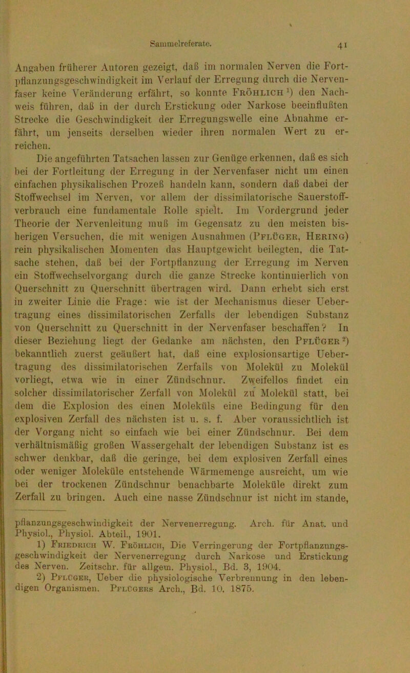 Angaben früherer Autoren gezeigt, daß im normalen Nerven die Fort- ])tlanznngsgeschwindigkeit im Verlauf der Erregung durch die Nerven- faser keine Veränderung erfährt, so konnte Fröhlich den Nach- weis führen, daß in der durch Erstickung oder Narkose beeinflußten Strecke die Geschwindigkeit der Erregungswelle eine Abnahme er- fährt, um jenseits derselben wieder ihren normalen Wert zu er- reichen. Die angeführten Tatsachen lassen zur Genüge erkennen, daß es sich bei der Fortleitung der Erregung in der Nervenfaser nicht um einen einfachen physikalischen Prozeß handeln kann, sondern daß dabei der Stoffwechsel im Nerven, vor allem der dissimilatorische Sauerstott- verbrauch eine fundamentale Rolle si»ielt. Im Vordergrund jeder Theorie der Nervenleitung muß im Gegensatz zu den meisten bis- herigen Versuchen, die mit wenigen Ausnahmen (Pflüger, Hering) rein physikalischen Momenten das Hauptgewicht beilegten, die Tat- sache stehen, daß bei der Fortpflanzung der Erregung im Nerven ein Stoftwechselvorgang durch die ganze Strecke kontinuierlich von Querschnitt zu Querschnitt übertragen wird. Dann erhebt sich erst in zweiter Linie die Frage: wie ist der Mechanismus dieser Ueber- tragung eines dissimilatorischen Zerfalls der lebendigen Substanz von Querschnitt zu Querschnitt in der Nervenfaser beschaften V In dieser Beziehung liegt der Gedanke am nächsten, den Pflüger bekanntlich zuerst geäußert hat, daß eine explosionsartige üeber- tragung des dissimilatorischen Zerfalls von Molekül zu Molekül vorliegt, etwa wie in einer Zündschnur. Zweifellos findet ein solcher dissimilatorischer Zerfall von Molekül zu Molekül statt, bei dem die Explosion des einen Moleküls eine Bedingung für den explosiven Zerfall des nächsten ist u. s. f. Aber voraussichtlich ist der Vorgang nicht so einfach wie bei einer Zündschnur. Bei dem verhältnismäßig großen Wassergehalt der lebendigen Substanz ist es schwer denkbar, daß die geringe, bei dem explosiven Zerfall eines oder weniger Moleküle entstehende Wärmemenge ausreicht, um wie bei der trockenen Zündschnur benachbarte Moleküle direkt zum Zerfall zu bringen. Auch eine nasse Zündschnur ist nicht im stände, pflanzungsgeschwiudigkeit der Nervenerregung. Arch. für Anat. und Physiol., Physiol. Abteil., 1901. 1) Friedrich W. Fröhlich, Die Verringerung der Fortpflanzungs- geschwindigkeit der Nervenerregung durch Narkose und Erstickung des Nerven. Zeitschr. für allgeui. Physiol., Bd. 3, 1904. 2) Pflüger, Ueber die physiologische Verbrennung in den leben- digen Organismen. Pflügers Arch., Bd. 10. 1875.