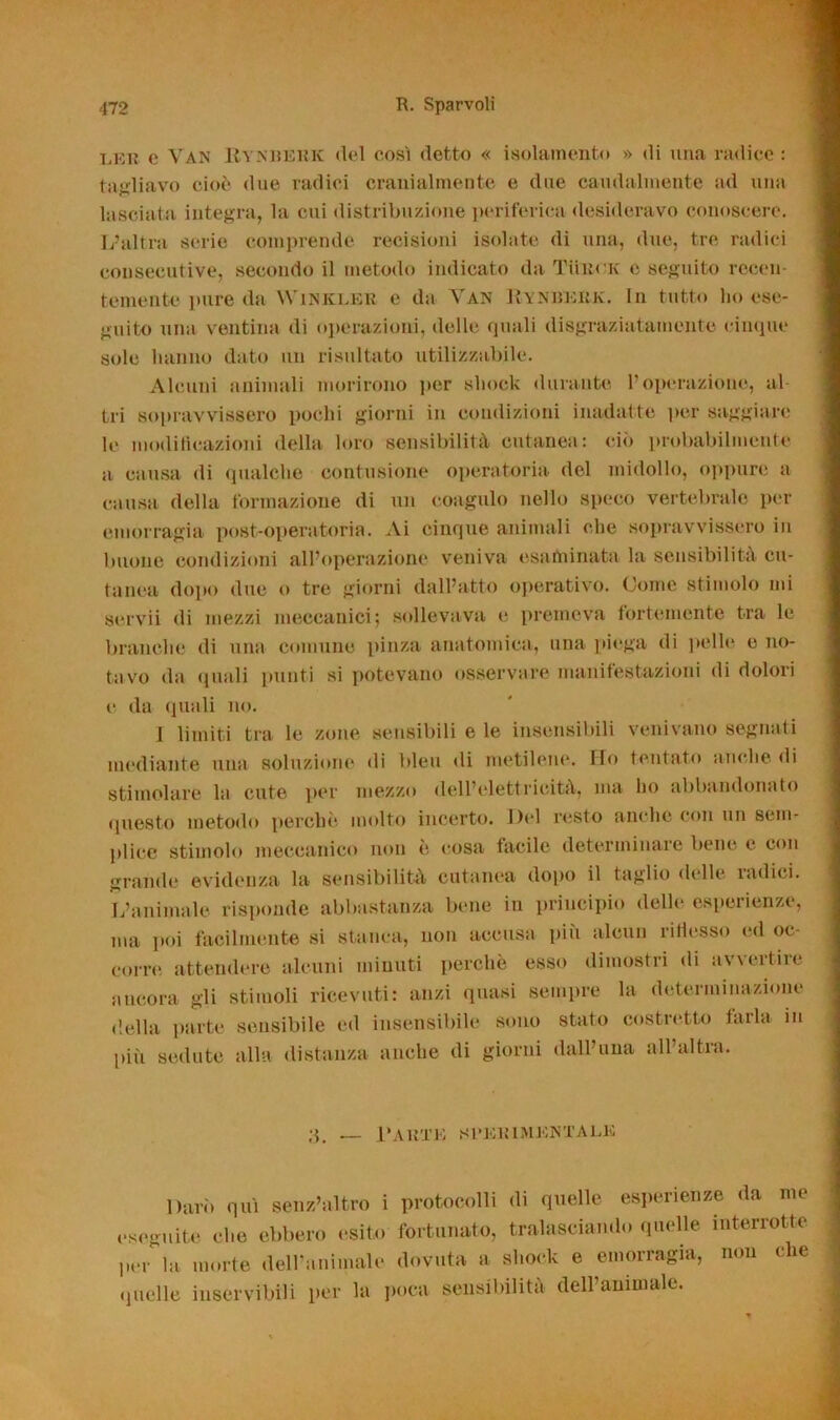 lek c Van Rynueek del così detto « isolamento » di una radice : tagliavo cioè due radici cranialmente e due caudalmente ad una lasciata integra, la cui distribuzione periferica desideravo conoscere. L’altra serie comprende recisioni isolate di una, due, tre radici consecutive, secondo il metodo indicato da Tueck e seguito recen- temente pure da Winkler e da Van Rynberk. in tutto ho ese- guito una ventina di operazioni, delle quali disgraziatamente cinque sole hanno dato un risultato utilizzabile. Alcuni animali morirono per shock durante l’operazione, al- tri sopravvissero pochi giorni in condizioni inadatte por saggiare le modificazioni della loro sensibilità cutanea: ciò probabilmente a causa di qualche contusione operatoria del midollo, oppure a causa della formazione di un coagulo nello speco vertebrale per emorragia post-operatoria. Ai cinque animali che sopravvissero in buone condizioni all’operazione veniva esaminata la sensibilità cu- tanea dopo due o tre giorni dall’atto operativo. Come stimolo mi servii di mezzi meccanici; sollevava e premeva fortemente tra le branche di una comune pinza anatomica, una piega di pelle e no- tavo da quali inaiti si potevano osservare manifestazioni di dolori e da quali no. 1 limiti tra le zone sensibili e le insensibili venivano segnati mediante una soluzione di bleu di metilene. Ilo tentato anche di stimolare la cute per mezzo dell’elettricità, ma ho abbandonato questo metodo perche molto incerto. Del resto anche con un sem- plice stimolo meccanico non è cosa facile determinale bene e con grande evidenza la sensibilità cutanea dopo il taglio delle radici. L’animale risponde abbastanza bene in principio delle esperienze, ma poi facilmente si stanca, non accusa più alcun ritiesso ed oc- corre attendere alcuni minuti perchè esso dimostri di avvertire ancora gli stimoli ricevuti: anzi quasi sempre la determinazione della parte sensibile ed insensibile sono stato costretto tarla in più sedute alla distanza anche di giorni dall’ima all’altra. 3. Laute sperimentale Darò qui senz’altro i protocolli di quelle esperienze da me eseguite che ebbero esito fortunato, tralasciando quelle interrotte per la morte dell’animale dovuta a shock e emorragia, non che quelle inservibili per la poca sensibilità dell animale.