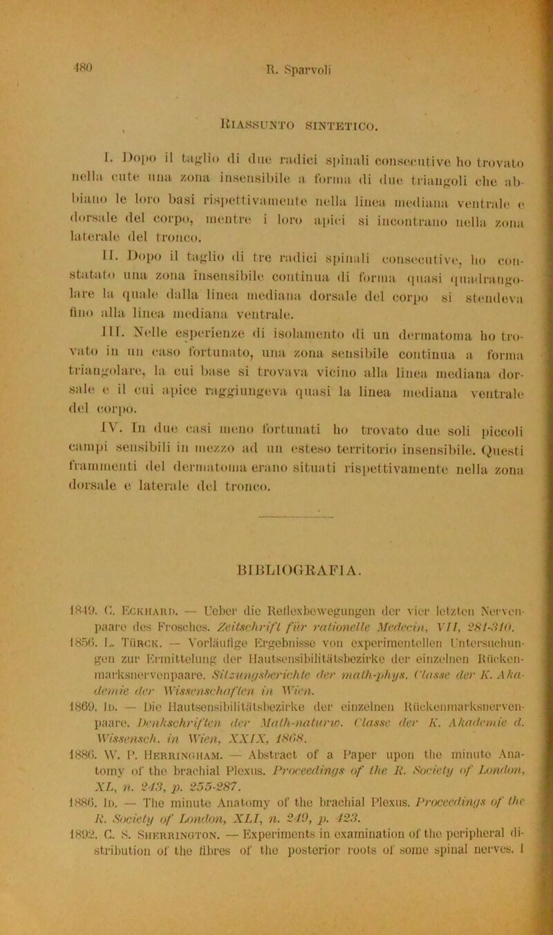 180 Riassunto sintetico. I. Dopo il taglio ili (lue radici spinali consecutive ho trovato nella cute una zona insensibile a forma di due triangoli clic ab biuno le loro basi rispettivamente nella linea mediana ventrale e dorsale del corpo, mentre i loro apici si incontrano nella zona laterale del tronco. II. Dopo il taglio di tre radici spinali consecutive, ho con- statato una zona insensibile continua di forma (piasi quadrango- lare la quale dalla linea mediana dorsale del corpo si stendeva tino alla linea mediana ventrale. III. Nelle esperienze di isolamento di un dermatoma ho tro- vato in un caso fortunato, una zona sensibile continua a forma triangolare, la cui base si trovava vicino alla linea mediana dor- sale e il cui apice raggiungeva quasi la linea mediana ventrale del corpo. IV. In due casi meno fortunati ho trovato due soli piccoli campi sensibili in mezzo ad un esteso territorio insensibile. Questi frammenti del dermatoma erano situati rispettivamente nella zona dorsale e laterale del tronco. BIBLIOGRAFIA. 1849. C. Eckhard. —- Ucber die Reiloxbowegungen der vier lctzlcn Nervcn- paare des Frosclios. Zeitschrifl fin• raiiunelle Moderili, VII, 281-310. 1856. L. TìIrck. — Vorlàufige Ergebnisso von cxperimentellen Untersuchun- gen zur Ermittelung der Hautsensibilitàtsbezirke der einzelnen Riickcn- marksnervenpaare. Silzungsberichte dei• math-phys. ('tasse der K. A tue demie dee Wisscnschaflen in Wien. 1869. li». — Die Hautsensibilitàtsbezirke der einzelnen Riickenmarksnerven- paare. Denkschriften der Math-naturvo. Classe der K. Akademie d. Wissensch. in Wien, XXIX, 1808. 1880. \V. P. Herringham. — Abstract of a Paper upon thè minuto Ana- tomy of thè brachial Plexus. Proceedinr/s of thè li. Society of London, XL, n. 243, p. 255-287. 1886. Id. — The minute Anatomy of thè brachial Plexus. Proceedings of thè R. Society of London, XLI, n. 240, p. 423. 1892. C. s. Shkrrington. —Experimonts in examination of thè poripheral di- stribution of thè fibres of thè posterior roots of some spinai nerves. I