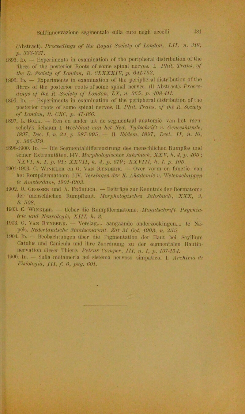 (Abstract). Proceedings of thè Rogai Society of London, LII, n. SIS, p. 333-337. 1893. In. — Experiments in examination ol' thè peripheral distribution of thè lìbres of thè posterior Roots of some spinai nerves. I. Phil. Trans, of llie R. Society of London, li. CLXXXIV, p. 611-763. 1896. In. — Experiments in examination of thè peripheral distribution of t hè ftbres of thè posterior roots of some spinai nerves. (11 Abstract). Procce- dinys of thè li. Society of London, LX, n. 365, p. 108-111. 1896. In. — Experiments in examination of thè peripheral distribution of ilio posterior roots of some spinai nerves. II. Phil. Trans, of thè li. Society of London, li. CXC, p. 17-186. 1897. L. Bolk. — Een en ander uit de segmentaal anatomie van hot meu- schelyk lichaam. I. Weekblad van liet Ned. Tyclschrift v. Geneeshunde, 1897, Dee. I, a. 24, p. 987-995. — 11. Ibidem, 1897, Deci. II, n. IO, p. 366-379. 1898-1900. In. — Die Segmentaldiff'erenzirung des menschlichen Rumpfes und seiner Extremitaten. I-1V. Morpholoyisches Jahrfnich, XX V, h. 4, p. 165 ; XXVI, h. 1, p. 91; XXVII, h. 4, p. 679; XXVIII. h. 1. p. 105. 1901-1903. G. Winklkr en fi. Van Rynhekk. — Over vomì en functio van hot Rompdermatoom. I-1V. Verstayen der K. Ahademie v. ìVetenschappen te Amsterdam, 1901-1903. 1902. 0. Grosser und A. Frohlich. — Beitrage zur Kenntnis der Dermatome der menschlichen Rumpfhaut. Morpholoyisches Jahrbuch, XXX, 3, S. 508. 1903. C. Winklkr. — Ueber riio Rumpfdermatome. Monatschrifl Psychia- tric und Neurologie, XIII, h. 3. 1903. G. Van Rynrerk. — Yerslag.... aangaande onderzockingen.... te Na- pels. Nederlandsche Staatscourant. Zat 31 Qct. 1903, n. 255. 1904. In. — Boobachtungen iibor die Pigmentation der Haut bei Scyllium Catulus und Canicula und ilire Zuordnung zu der sogmentalen Hautin- nervation dieser Thiere. Petrus Camper, ///, n. 1, p. 137-15 1. 1906. In. — Sulla metameria nel sistema nervoso simpatico. 1. Archivio di Fisiologia, III, /'. 6, gay. 601.