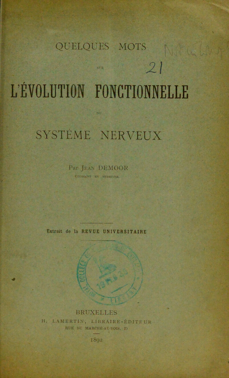 QUELQUES MOTS Z I L’ÉVOLUTION FONCTIONNELLE ni SYSTÈME NERVEUX Par Jean DEMOOR ÉTUDIANT KN MÉDECINE. Extrait de la REVUE UNIVERSITAIRE BRUXELLES H. LAMERTIN, LIBRAIRE-ÉDITEUR HUE DU MARCHÉ-AUDOIS, 21 1892