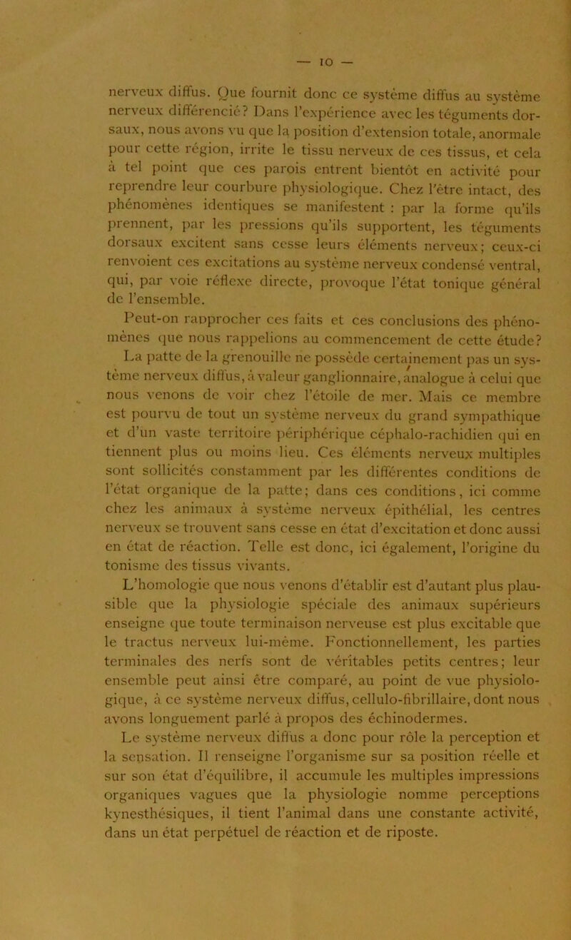 IO nerveux diffus. Que fournit donc ce système diffus au système nerveux différencié? Dans l’expérience avec les téguments dor- saux, nous a\ ons \ u cjue la position d’extension totale, anormale pour cette région, irrite le tissu nerveux de ces tissus, et cela à tel point que ces parois entrent bientôt en activité pour reprendre leur courbure physiologique. Chez l'être intact, des phénomènes identiques se manifestent : par la forme qu’ils prennent, par les pressions qu’ils supportent, les téguments doi saux excitent sans cesse leurs éléments nerveux ; ceux-ci renvoient ces excitations au système nerveux condensé ventral, qui, par voie réflexe directe, provoque l’état tonique général de l’ensemble. Peut-on rapprocher ces laits et ces conclusions des phéno- mènes que nous rappelions au commencement de cette étude? La patte de la grenouille ne possède certainement pas un sys- tème nerveux diffus, a valeur ganglionnaire, analogue à celui que nous venons de voir chez l’étoile de mer. Mais ce membre est pourvu de tout un système nerveux du grand sympathique et d’un vaste territoire périphérique céphalo-rachidien qui en tiennent plus ou moins lieu. Ces éléments nerveux multiples sont sollicités constamment par les différentes conditions de l’état organique de la patte ; dans ces conditions, ici comme chez les animaux à système nerveux épithélial, les centres nerveux se trouvent sans cesse en état d’excitation et donc aussi en état de réaction. Telle est donc, ici également, l’origine du tonisme des tissus vivants. L’homologie que nous venons d’établir est d’autant plus plau- sible que la physiologie spéciale des animaux supérieurs enseigne que toute terminaison nerveuse est plus excitable que le tractus nerveux lui-même. Fonctionnellement, les parties terminales des nerfs sont de véritables petits centres; leur ensemble peut ainsi être comparé, au point de vue physiolo- gique, à ce système nerveux diffus, cellulo-fibrillaire, dont nous avons longuement parlé à propos des échinodermes. Le système nerveux diffus a donc pour rôle la perception et la sensation. Il renseigne l’organisme sur sa position réelle et sur son état d’équilibre, il accumule les multiples impressions organiques vagues que la physiologie nomme perceptions kynesthésiques, il tient l’animal dans une constante activité, dans un état perpétuel de réaction et de riposte.