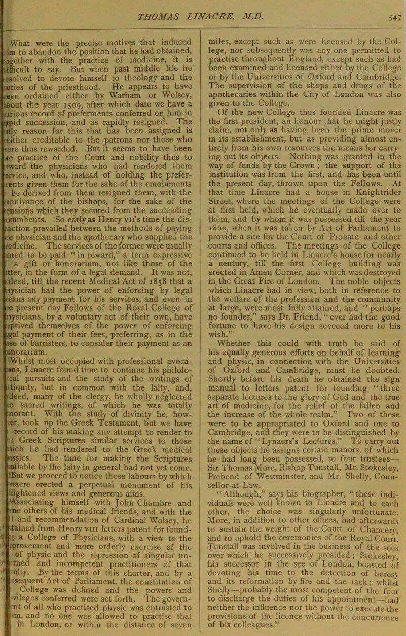 What were the precise motives that induced i im to abandon the position that he had obtained, 5gether with the practice of medicine, it is j ifficult to say. But when past middle life he (resolved to devote himself to theology and the I ;uties of the priesthood. He appears to have |oeen ordained either by Warham or Wolsey, [ bout the year 1509, after which date we have a jrious record of preferments conferred on him in iipid succession, and as rapidly resigned. The I nly reason for this that has been assigned is either creditable to the patrons nor those who ere thus rewarded. But it seems to have been ;ie practice of the Court and nobility thus to :ward the physicians who had rendered them ■irvice, and who, instead of holding the prefer- ents given them for the sake of the emoluments be derived from them resigned them, with the rDnnivance of the bishops, for the sake of the ensions which they secured from the succeeding ucumbents. So early as Henry vu’s time the dis- traction prevailed between the methods of paying ;>.e physician and the apothecary who supplied the [eedicine. The services of the former were usually •ated to be paid “ in reward,” a term expressive a gift or honorarium, not like those of the I’tter, in the form of a legal demand. It was not, Ideed, till the recent Medical Act of 1858 that a riysician had the power of enforcing by legal Iceans any payment for his services, and even in lee present day Fellows of the Royal College of prysicians, by a voluntary act of their own, have pprived themselves of the power of enforcing |gg-al payment of their fees, preferring, as in the ise of barristers, to consider their payment as an morarium. 'Whilst most occupied with professional avoca- :»ns, Linacre found time to continue his philolo- I cal pursuits and the study of the writings of utiquity, but in common with the laity, and, ideed, many of the clergy, he wholly neglected lee sacred writings, of which he was totally nnorant. With the study of divinity he, how- er, took up the Greek Testament, but we have record of his making any attempt to render to b Greek Scriptures similar services to those (.uch he had rendered to the Greek medical tassics. The time for making the Scriptures bailable by the laity in general had not yet come. But we proceed to notice those labours by which rnacre erected a perpetual monument of his j lightened views and generous aims. Associating himself with John Chambre and [me others of his medical friends, and with the and recommendation of Cardinal Wolsey, he | tained from Henry vm letters patent for found- a College of Physicians, with a view to the provement and more orderly exercise of the of physic and the repression of singular un- armed and incompetent practitioners of that ulty. By the terms of this charter, and by a •sequent Act of Parliament, the constitution of College was defined and the powers and ■vileges conferred were set forth. Thegovern- |?Tit of all who practised physic was entrusted to 'ni, and no one was allowed to practise that in London, or within the distance of seven miles, except such as were licensed by the Col- lege, nor subsequently was any one permitted to practise throughout England, except such as had been examined and licensed either by the College or by the Universities of Oxford and Cambridge. The supervision of the shops and drugs of the apothecaries within the City of London was also given to the College. Of the new College thus founded Linacre was the first president, an honour that he might justly claim, not only as having been the prime mover in its establishment, but as providing almost en- tirely from his own resources the means for carry- ing out its objects. Nothing was granted in the way of funds by the Crown ; the support of the institution was from the first, and has been until the present day, thrown upon the Fellows. At that time Linacre had a house in Knightrider Street, where the meetings of the College were at first held, which he eventually made over to them, and by whom it was possessed till the year i860, when it was taken by Act of Parliament to provide a site for the Court of Probate and other courts and offices. The meetings of the College continued to be held in Linacre’s house for nearly a century, till the first College building was erected in Amen Corner, and which was destroyed in the Great Fire of London. The noble objects which Linacre had in view, both in reference to the welfare of the profession and the community at large, were most fully attained, and “ perhaps no founder,” says Dr. Friend, “ ever had the good fortune to have his design succeed more to his wish.” Whether this could with truth be said of his equally generous efforts on behalf of learning and physic, in connection with the Universities of Oxford and Cambridge, must be doubted. Shortly before his death he obtained the sign manual to letters patent for founding “ three separate lectures to the glory of God and the true art of medicine, for the relief of the fallen and the increase of the whole realm.” Two of these were to be appropriated to Oxford and one to Cambridge, and they were to be distinguished by the name of “ Lynacre’s Lectures.” To carry out these objects he assigns certain manors, of which he had long been possessed, to four trustees— Sir Thomas More, Bishop Tunstall, Mr. Stokesley, Prebend of Westminster, and Mr. Shelly, Coun- sellor-at-Law. “Although,” says his biographer, “these indi- viduals were well known to Linacre and to each other, the choice was singularly unfortunate. More, in addition to other offices, had afterwards to sustain the weight of the Court of Chancery, and to uphold the ceremonies of the Royal Court. Tunstall was involved in the business of the sees over which he successively presided ; Stokesley, his successor in the see of London, boasted of devoting his time to the detection of heres) and its reformation by fire and the rack; whilst Shelly—probably the most competent of the four to discharge the duties of his appointment—had neither the influence nor the power to execute the provisions of the licence without the concurrence of his colleagues.”