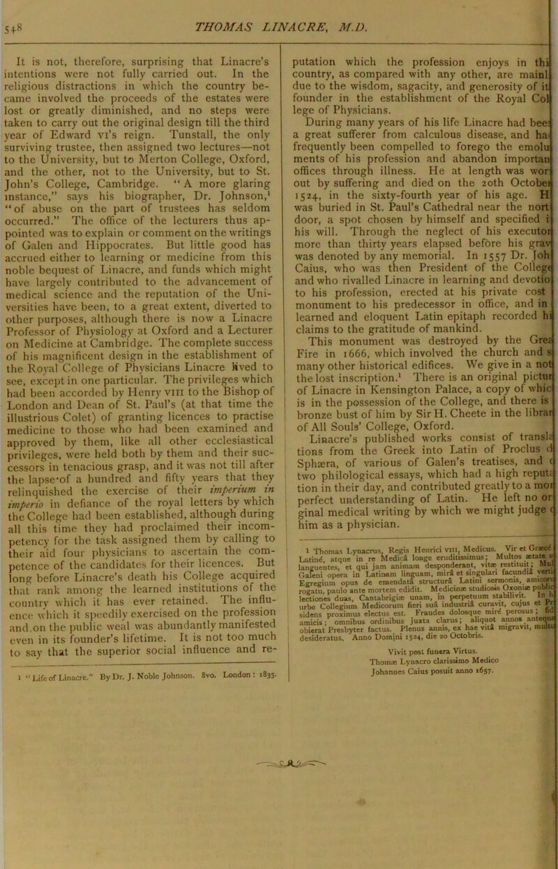 It is not, therefore, surprising that Linacre’s intentions were not fully carried out. In the religious distractions in which the country be- came involved the proceeds of the estates were lost or greatly diminished, and no steps were taken to carry out the original design till the third year of Edward Vi’s reign. Tunstall, the only surviving trustee, then assigned two lectures—not to the University, but to Merton College, Oxford, and the other, not to the University, but to St. John’s College, Cambridge. “ A more glaring instance,” says his biographer, Dr. Johnson,1 “ of abuse on the part of trustees has seldom occurred.” The office of the lecturers thus ap- pointed was to explain or comment on the writings of Galen and Hippocrates. But little good has accrued either to learning or medicine from this noble bequest of Linacre, and funds which might have largely contributed to the advancement of medical science and the reputation of the Uni- versities have been, to a great extent, diverted to other purposes, although there is now a Linacre Professor of Physiology at Oxford and a Lecturer on Medicine at Cambridge. The complete success of his magnificent design in the establishment of the Royal College of Physicians Linacre kived to see, except in one particular. The privileges which had been accorded by Henry vm to the Bishop of London and Dean of St. Paul’s (at that time the illustrious Colet) of granting licences to practise medicine to those who had been examined and approved by them, like all other ecclesiastical privileges, were held both by them and their suc- cessors in tenacious grasp, and it was not till after the lapse'of a hundred and fifty years that they relinquished the exercise of their imperium in itnperio in defiance of the royal letters by which the College had been established, although during all this time they had proclaimed their incom- petency for the task assigned them by calling to their aid four physicians to ascertain the com- petence of the candidates for their licences. But long before Linacre’s death his College acquired that rank among the learned institutions of the country which it has ever retained. The influ- ence which it speedily exercised on the profession and.on the public weal was abundantly manifested even in its founder’s lifetime. It is not too much to say that the superior social influence and re- J “Lifeof Linacre. By Dr. J. Noble Johnson. 8vo. London : 1835. putation which the profession enjoys in thi country, as compared with any other, are mainl due to the wisdom, sagacity, and generosity of it founder in the establishment of the Royal Col lege of Physicians. During many years of his life Linacre had bee: a great sufferer from calculous disease, and ha> frequently been compelled to forego the emolu ments of his profession and abandon importan offices through illness. He at length was wor out by suffering and died on the 20th Octobei 1524, in the sixty-fourth year of his age. H was buried in St. Paul’s Cathedral near the nort door, a spot chosen by himself and specified i his will. Through the neglect of his executor more than thirty years elapsed before his grav was denoted by any memorial. In 1557 Dr. Joh Caius, who was then President of the College and who rivalled Linacre in learning and devotio to his profession, erected at his private cost monument to his predecessor in office, and in learned and eloquent Latin epitaph recorded hi claims to the gratitude of mankind. This monument was destroyed by the Gret Fire in 1666, which involved the church and s many other historical edifices. We give in a not the lost inscription.1 There is an original pictur of Linacre in Kensington Palace, a copy of whic is in the possession of the College, and there is bronze bust of him by Sir H. Cheete in the librar of All Souls’ College, Oxford. Linacre’s published works consist of translc tions from the Greek into Latin of Proclus d Sphaera, of various of Galen’s treatises, and c two philological essays, which had a high repute tion in their day, and contributed greatly to a moi perfect understanding of Latin. He left no or ginal medical writing by which we might judge ( him as a physician. 1 Thomas Lynacrus, Regis Henrici vm, Medicus. Vir et Orxci Latind, atque in re MedicS longe erudilissimus; Multos xtate s Ianguentes, et qui jam animain desponderant, vitae restituit; Mul C.aleni opera in Latinam linguam, mir£ et singulan facundia verti Egregium opus de emendata structurS Latin! sermoms, anucon: rogatu, paulo ante mortem edidit. Mcdicin* studiosis Oxomae public lectiones duas, Cantabrigix unam, in perpetuum stabihvit. In n urbe Collegium Medicorum fieri sufi Industrie curavit, cujus et Yr sidens proximus electus est. Fraudes dolosque rnird perosus , tid amicis; omnibus ordinibus juxta clarus; aliquot annos anteous obierat Presbyter factus. Plenus anms, ex hae vita migravit, muia A unci Tlomim Vivit post funera Virtus. Thom® Lynacro clarissimo Medico Johannes Caius posuit anno 1657-