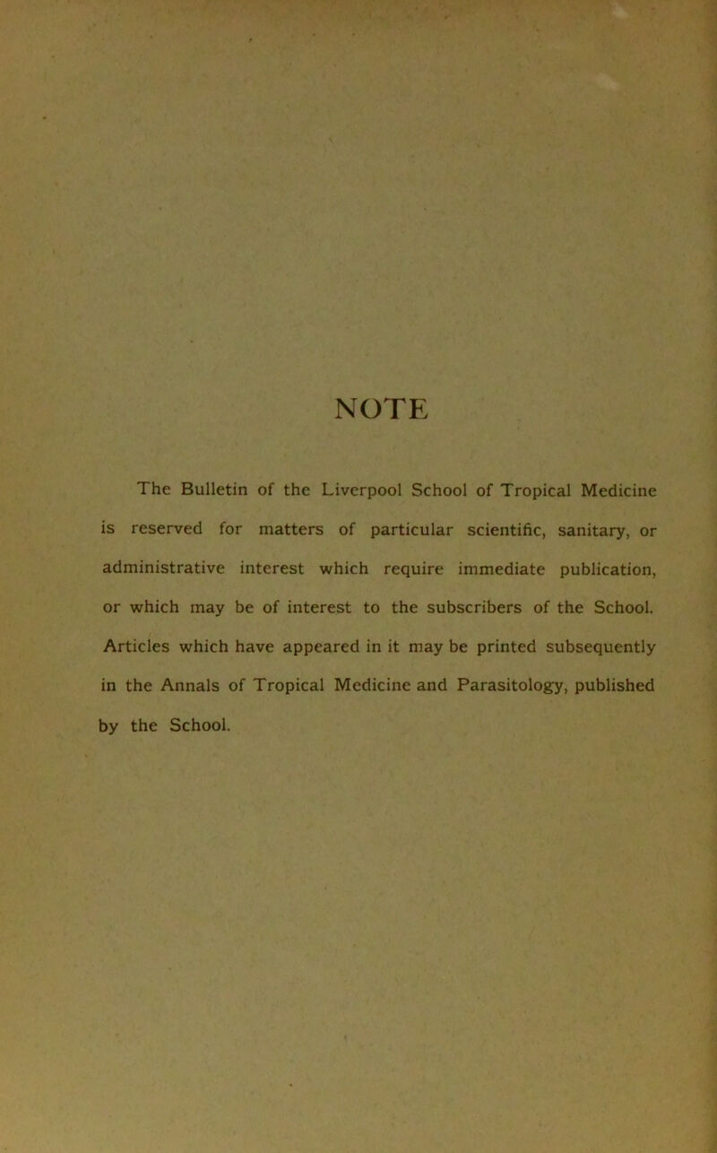 NOTE The Bulletin of the Liverpool School of Tropical Medicine is reserved for matters of particular scientific, sanitary, or administrative interest which require immediate publication, or which may be of interest to the subscribers of the School. Articles which have appeared in it may be printed subsequently in the Annals of Tropical Medicine and Parasitology, published by the School.